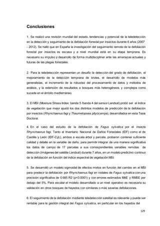 129
129
129
Conclusiones
1. Se realizó una revisión mundial del estado, tendencias y potencial de la teledetección
en la detección y seguimiento de la defoliación forestal por insectos durante 6 años (2007
- 2012). Se halló que en España la investigación del seguimiento remoto de la defoliación
forestal por insectos es escasa y a nivel mundial está en su etapa temprana. Es
necesario su impulso y desarrollo de forma multidisciplinar ante las amenazas actuales y
futuras de las plagas forestales.
2. Para la teledetección representan un desafío la detección del grado de defoliación, el
mejoramiento de la detección temprana de brotes, el desarrollo de modelos más
generalistas, el incremento de la robustez del procesamiento de datos y métodos de
análisis, y la extensión de resultados a bosques más heterogéneos y complejos como
sucede en el ámbito mediterráneo.
3. El MSI (Moisture Stress Index: banda 5 /banda 4 del sensor Landsat) probó ser el índice
de vegetación que mejor ajustó los dos distintos modelos de predicción de la defoliación
por insectos (Rhynchaenus fagi y Thaumetopoea pityocampa), desarrollados en esta Tesis
Doctoral.
4. En el caso del estudio de la defoliación de Fagus sylvatica por el insecto
Rhynchaenus fagi. Tanto el Inventario Nacional de Daños Forestales (IDF) como el de
Castilla y León (IDF-CyL), ambos a escala árbol y parcela, probaron contener suficiente
calidad y detalle en la variable de daño, para permitir integrar de una manera significativa
los datos de campo de 17 parcelas a sus correspondientes variables remotas de
detección (imágenes del satélite Landsat) durante 7 años, en un modelo predictivo continuo
de la defoliación en función del índice espectral de vegetación MSI.
5. Se desarrolló un modelo sigmoidal de efectos mixtos en función del cambio en el MSI
para predecir la defoliación por Rhynchaenus fagi en rodales de Fagus sylvatica con una
precisión significativa de 0.685 R2 (p<0.0001) y con errores estimados MAE y RMSE por
debajo del 5%. Para escalar el modelo desarrollado a un nivel operativo es necesaria su
validación en otros bosques de hayedos con similares o más severas defoliaciones.
6. El seguimiento de la defoliación mediante teledetección satelital es relevante y puede ser
rentable para la gestión integral del Fagus sylvatica, en particular en los hayedos del
 