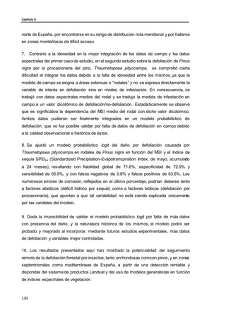 Capítulo 6
norte de España, por encontrarse en su rango de distribución más meridional y por hallarse
en zonas montañosos de difícil acceso.
7. Contrario a la idoneidad en la mejor integración de los datos de campo y los datos
espectrales del primer caso de estudio, en el segundo estudio sobre la defoliación de Pinus
nigra por la procesionaria del pino, Thaumetopoea pityocampa, se comprobó cierta
dificultad al integrar los datos debido a la falta de idoneidad entre los mismos, ya que la
medida de campo se asigna a áreas extensas o “rodales” y no se expresa directamente la
variable de interés en defoliación sino en niveles de infestación. En consecuencia, se
trabajó con datos espectrales medios del rodal y se tradujo la medida de infestación en
campo a un valor dicotómico de defoliación/no-defoliación. Estadísticamente se observó
que es significativa la dependencia del MSI medio del rodal con dicho valor dicotómico.
Ambos datos pudieron ser finalmente integrados en un modelo probabilístico de
defoliación, que no fue posible validar por falta de datos de defoliación en campo debido
a la calidad observacional e histórica de éstos.
8. Se ajustó un modelo probabilístico logit del daño por defoliación causada por
Thaumetopoea pityocampa en rodales de Pinus nigra en función del MSI y el índice de
sequía SPEI24 (Standardized Precipitation-Evapotranspiration Index, de mayo, acumulado
a 24 meses), resultando con fiabilidad global de 71.6%, especificidad de 72.9% y
sensibilidad de 65.9%, y con falsos negativos de 9.8% y falsos positivos de 63.8%. Los
numerosos errores de comisión, reflejados en el último porcentaje, podrían deberse tanto
a factores abióticos (déficit hídrico por sequía) como a factores bióticos (defoliación por
procesionaria), que apuntan a que tal variabilidad no está siendo explicada únicamente
por las variables del modelo.
9. Dada la imposibilidad de validar el modelo probabilístico logit por falta de más datos
con presencia del daño, y la naturaleza histórica de los mismos, el modelo podrá ser
probado y mejorado al incorporar, mediante futuros estudios experimentales, más datos
de defoliación y variables mejor controladas.
10. Los resultados presentados aquí han mostrado la potencialidad del seguimiento
remoto de la defoliación forestal por insectos,tanto en frondosas comoen pinos, y en zonas
septentrionales como mediterráneas de España, a partir de una detección rentable y
disponible del sistema de productos Landsat y del uso de modelos generalistas en función
de índices espectrales de vegetación.
130
 