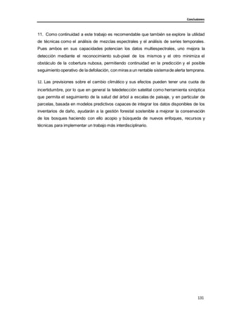 131
131
131
Conclusiones
11. Como continuidad a este trabajo es recomendable que también se explore la utilidad
de técnicas como el análisis de mezclas espectrales y el análisis de series temporales.
Pues ambos en sus capacidades potencian los datos multiespectrales, uno mejora la
detección mediante el reconocimiento sub-pixel de los mismos y el otro minimiza el
obstáculo de la cobertura nubosa, permitiendo continuidad en la predicción y el posible
seguimiento operativo de la defoliación, con miras a un rentable sistemade alerta temprana.
12. Las previsiones sobre el cambio climático y sus efectos pueden tener una cuota de
incertidumbre, por lo que en general la teledetección satelital como herramienta sinóptica
que permita el seguimiento de la salud del árbol a escalas de paisaje, y en particular de
parcelas, basada en modelos predictivos capaces de integrar los datos disponibles de los
inventarios de daño, ayudarán a la gestión forestal sostenible a mejorar la conservación
de los bosques haciendo con ello acopio y búsqueda de nuevos enfoques, recursos y
técnicas para implementar un trabajo más interdisciplinario.
 
