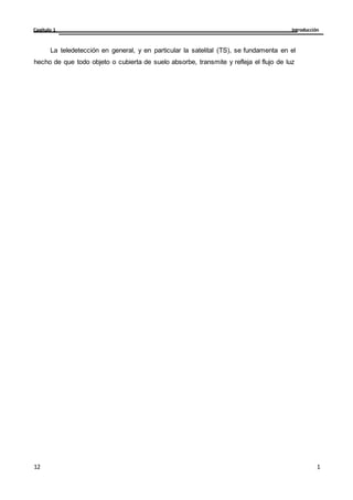 Introducción
Capítulo 1
1
2
12
12
La teledetección en general, y en particular la satelital (TS), se fundamenta en el
hecho de que todo objeto o cubierta de suelo absorbe, transmite y refleja el flujo de luz
 