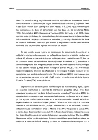 Introducción
Capítulo 1
14
14
14
14
detección, cuantificación y seguimiento de cambios producidos en la cobertura forestal,
como ocurre con la defoliación por plagas y enfermedades forestales (Czaplewski 1999;
Ciesla 2000; Franklin 2001; Solberg et al. 2007; Adelabu et al. 2011), y que permite mejorar
las estimaciones de daño en combinación con los datos de los inventarios (Mattila
1998; Remmel et al. 2004; Haapanen & Tuominen 2008; Schroeder et al. 2014). Estos
cambios en las condiciones del bosque justifican, incluso económicamente, la demanda de
datos anuales de campo en los inventarios extensivos, y una mayor frecuencia de éstos
en aquellos inventarios intensivos que realizan el seguimiento sanitario de los sistemas
forestales y de los principales agentes nocivos que los afectan.
En ese sentido, y para mejorar las capacidades del seguimiento de cambio en la
cubierta forestal como los causados por defoliación de insectos, el satélite Landsat, con
más de 40 años de archivos de imágenes multiespectrales y repetición cada 16 días, se
ha convertido en una excelente fuente de datos (Hansen & Loveland 2012). Además de la
accesibilidad gratuita a las imágenes Landsat a través del portal web del Servicio Geológico
de los Estados Unidos (United States Geological Survey: USGS), sus 30 metros de
resolución espacial y 6 bandas de reflectividad le hacen capaz de captar cualquier tipo de
perturbación que afecte la cobertura forestal (Cohen & Goward 2004). Las imágenes que
no se encuentren en este portal del USGS pueden consultarse en el de la Agencia
Espacial Europea (ESA), y ser solicitadas.
El preprocesado de las imágenes permite integrar de manera fiable y digital, a partir
de paquetes informáticos o sistemas de información geográfica (SIG), otros datos
espaciales temáticos con los datos de los inventarios forestales (Wulder et al. 2004). Un
pretratamiento es necesario para estandarizar las imágenes con las que se va a trabajar,
ya que algunas pueden contener ruidos en la escena o anomalías, es decir variabilidad
espectral dentro de una misma imagen (Navarro Cerrillo et al. 2007); hay que considerar
además el tipo de sensor utilizado, ya que también afecta a los resultados, pudiendo
éstos ser incluso contradictorios entre sí (Mallinis et al. 2004; Vásquez de la Cueva 2005)
o con los datos de campo(Schroeder et al. 2014). Para solucionar estos ruidos en la escena
hay disponibles técnicas de corrección de la imagen o pretratamiento (ver Chuvieco 2002).
Una vez corregidas, los datos derivados de sensores satelitales presentan la ventaja de ser
continuos a través de todo el paisaje y por tanto su mapeo resulta no sesgado con la
 
