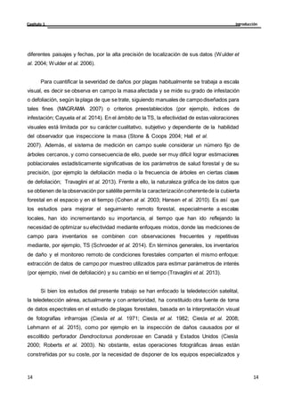 Introducción
Capítulo 1
14
14
14
14
diferentes paisajes y fechas, por la alta precisión de localización de sus datos (Wulder et
al. 2004; Wulder et al. 2006).
Para cuantificar la severidad de daños por plagas habitualmente se trabaja a escala
visual, es decir se observa en campo la masa afectada y se mide su grado de infestación
o defoliación, según la plaga de que se trate, siguiendo manuales de campodiseñados para
tales fines (MAGRAMA 2007) o criterios preestablecidos (por ejemplo, índices de
infestación; Cayuela et al. 2014). En el ámbito de la TS, la efectividad de estas valoraciones
visuales está limitada por su carácter cualitativo, subjetivo y dependiente de la habilidad
del observador que inspeccione la masa (Stone & Coops 2004; Hall et al.
2007). Además, el sistema de medición en campo suele considerar un número fijo de
árboles cercanos, y como consecuencia de ello, puede ser muy difícil lograr estimaciones
poblacionales estadísticamente significativas de los parámetros de salud forestal y de su
precisión, (por ejemplo la defoliación media o la frecuencia de árboles en ciertas clases
de defoliación; Travaglini et al. 2013). Frente a ello, la naturaleza gráfica de los datos que
se obtienen de la observación por satélite permite la caracterizacióncoherentede la cubierta
forestal en el espacio y en el tiempo (Cohen at al. 2003; Hansen et al. 2010). Es así que
los estudios para mejorar el seguimiento remoto forestal, especialmente a escalas
locales, han ido incrementando su importancia, al tiempo que han ido reflejando la
necesidad de optimizar su efectividad mediante enfoques mixtos, donde las mediciones de
campo para inventarios se combinen con observaciones frecuentes y repetitivas
mediante, por ejemplo, TS (Schroeder et al. 2014). En términos generales, los inventarios
de daño y el monitoreo remoto de condiciones forestales comparten el mismo enfoque:
extracción de datos de campo por muestreo utilizados para estimar parámetros de interés
(por ejemplo, nivel de defoliación) y su cambio en el tiempo (Travaglini et al. 2013).
Si bien los estudios del presente trabajo se han enfocado la teledetección satelital,
la teledetección aérea, actualmente y con anterioridad, ha constituido otra fuente de toma
de datos espectrales en el estudio de plagas forestales, basada en la interpretación visual
de fotografías infrarrojas (Ciesla et al. 1971; Ciesla et al. 1982; Ciesla et al. 2008;
Lehmann et al. 2015), como por ejemplo en la inspección de daños causados por el
escolítido perforador Dendroctonus ponderosae en Canadá y Estados Unidos (Ciesla
2000; Roberts et al. 2003). No obstante, estas operaciones fotográficas áreas están
constreñidas por su coste, por la necesidad de disponer de los equipos especializados y
 