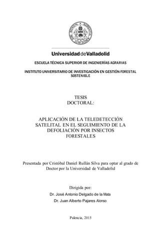 ESCUELA TÉCNICA SUPERIOR DE INGENIERÍAS AGRARIAS
INSTITUTO UNIVERSITARIO DE INVESTIGACIÓN EN GESTIÓN FORESTAL
SOSTENIBLE
TESIS
DOCTORAL:
APLICACIÓN DE LA TELEDETECCIÓN
SATELITAL EN EL SEGUIMIENTO DE LA
DEFOLIACIÓN POR INSECTOS
FORESTALES
Presentada por Cristóbal Daniel Rullán Silva para optar al grado de
Doctor por la Universidad de Valladolid
Dirigida por:
Dr. José Antonio Delgado de la Mata
Dr. Juan Alberto Pajares Alonso
Palencia, 2015
 