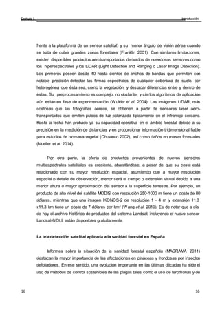Introducción
Capítulo 1
16
16
16
16
frente a la plataforma de un sensor satelital) y su menor ángulo de visión aérea cuando
se trata de cubrir grandes zonas forestales (Franklin 2001). Con similares limitaciones,
existen disponibles productos aerotransportados derivados de novedosos sensores como
los hiperespectrales y los LiDAR (Light Detection and Ranging o Laser Image Detection).
Los primeros poseen desde 40 hasta cientos de anchos de bandas que permiten con
notable precisión detectar las firmas espectrales de cualquier cobertura de suelo, por
heterogénea que ésta sea, como la vegetación, y destacar diferencias entre y dentro de
éstas. Su preprocesamiento es complejo, no obstante, y ciertos algoritmos de aplicación
aún están en fase de experimentación (Wulder et al. 2004). Las imágenes LiDAR, más
costosas que las fotografías aéreas, se obtienen a partir de sensores láser aero-
transportados que emiten pulsos de luz polarizada típicamente en el infrarrojo cercano.
Hasta la fecha han probado ya su capacidad operativa en el ámbito forestal debido a su
precisión en la medición de distancias y en proporcionar información tridimensional fiable
para estudios de biomasa vegetal (Chuvieco 2002), así como daños en masas forestales
(Mueller et al. 2014).
Por otra parte, la oferta de productos provenientes de nuevos sensores
multiespectrales satelitales es creciente, abaratándose, a pesar de que su coste está
relacionado con su mayor resolución espacial, asumiendo que a mayor resolución
espacial o detalle de observación, menor será el campo o extensión visual debido a una
menor altura o mayor aproximación del sensor a la superficie terrestre. Por ejemplo, un
producto de alto nivel del satélite MODIS con resolución 250-1000 m tiene un coste de 80
dólares, mientras que una imagen IKONOS-2 de resolución 1 - 4 m y extensión 11.3
x11.3 km tiene un coste de 7 dólares por km2
(Wang et al. 2010). Es de notar que a día
de hoy el archivo histórico de productos del sistema Landsat, incluyendo el nuevo sensor
Landsat-8/OLI, están disponibles gratuitamente.
La teledetección satelital aplicada a la sanidad forestal en España
Informes sobre la situación de la sanidad forestal española (MAGRAMA 2011)
destacan la mayor importancia de las afectaciones en pináceas y frondosas por insectos
defoliadores. En ese sentido, una evolución importante en las últimas décadas ha sido el
uso de métodos de control sostenibles de las plagas tales como el uso de feromonas y de
 