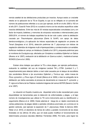 Introducción
Capítulo 1
16
16
16
16
remoto satelital de las defoliaciones producidas por insectos. Aunque existe un creciente
interés en la aplicación de la TS en España, lo que se ve reflejado en el aumento del
número de publicaciones referidas a su uso (por ejemplo, de 80 en el año 2005 a 163 en
el año 2011; Casal & Freire 2012) no sucede lo mismo con los estudios específicos sobre
insectos defoliadores. Entre las más de 30 revistas especializadas consultadas (con y sin
factor de impacto, boletines y memorias de simposios nacionales e internacionales) para
2005-2014, el número de trabajos españoles fue de tan solo cuatro: sobre la defoliación
causada por Thaumetopoea pityocampa (Denis & Schiff.) con apoyo de datos
dendrocronológicos y la aplicación de índices espectrales de vegetación en pinares de
Teruel (Sangüesa et al. 2014), detección preliminar de T. pityocampa con índices de
vegetación obtenidos de imágenes multi e hiperespectrales y correlacionados convariables
biofísicas medidas en campo, en Andalucía (Cabello et al. 2011), propuesta preliminar para
el monitoreo de Eucalyptus spp. afectados por Gonipterus scutellatus Gyllenhal en Galicia
(Álvarez et al. 2007), evaluación de la defoliación en Quercus suber L. mediante el sensor
IKONOS (Cano et al. 2005).
Existen otros trabajos que aplican la TS a otras plagas, por ejemplo perforadores,
evaluando la viabilidad del uso de imágenes Landsat TM y ETM+ (Landsat 5 y 7,
respectivamente) para detectar daños a nivel rodal causados por el ataque de escolítidos
(Ips sexdentatus Börner e Ips acuminatus Gyllenhal y Tomicus spp. sobre masas de
Pinus sylvestris L. y Pinus nigra J.F.Arnold (Blanco et al. 2009); o bien la cartografía de la
defoliación por daños asociados al proceso de decaimiento en masas de P. sylvestris y
P. nigra en la Sierra de los Filabres mediante imágenes del sensorASTER (Navarro Cerrillo
et al. 2007).
La situación en España muestra una disparidad entre la alta necesidad pero poca
disponibilidad de herramientas para la detección de enfermedades y plagas, y el bajo
número de investigaciones que utilizan la TS como instrumento para su identificación y
seguimiento (Blanco et al. 2009). Existe además el riesgo de un rápido crecimiento de
ciertas poblaciones de plagas debido a periodos climáticos anormales y/o a errores en la
gestión selvícola, (por ejemplo la expansión de T. pityocampa, Hódar & Zamora 2004;
Hódar et al. 2012), al abandono de tierras de cultivo y paralelo incremento de las áreas
forestales en los últimos 30 años, que sin duda puede modificar el funcionamiento de
determinados procesos naturales (Martínez Fernández 2006). Por tanto, para lograr los
 