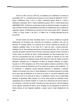 Introducción
Capítulo 1
20
20
20
20
Tanto en el IDF como en el IDF-CyL se establece que la defoliación se estima en
porcentajes del 5 %, y posteriormente se agrupa en cinco clases de defoliación: 0-10% =
Clase 0 (defoliación nula), 11-25 % = Clase 1 (defoliación ligera), 26-60 % = Clase 2
(defoliación moderada), >60 % = Clase 3 (defoliación grave) y 100 % = Clase 4 (árbol seco)
(MAGRAMA 2007). Teniendo en cuenta estos niveles de valoración de daño, se exploró en
todo el territorio nacional la disponibilidad de parcelas con defoliaciones que cumplieran los
siguientes criterios: a) Defoliación por insectos con nivel medio y grave (25%< defoliación
<100%), b) Copa muerta < del 35% y c) Mínimo de 10 árboles afectados de los 24
por parcela.
De esta manera, las áreas resultantes fueron: 1) la cornisa cantábrica con graves
defoliaciones de Eucalyptus spp. producida por Gonipterus scutellatus, esta zona se
descartó sin embargo debido a la ausencia de un número suficiente de parcelas con
imágenes satelitales útiles, 2) las zonas de P. nigra del este y noreste peninsular,
defoliadas por la Thaumetopoea pityocampa, (Procesionaria del pino, PP) y 3) las áreas
naturales del parque nacional Picos de Europa y del parque regional Fuentes Carrionas y
Fuente Cobre con parcelas de Fagus sylvatica afectadas por Rhynchaenus fagi. En el
caso de la procesionaria del pino se decidió la zona donde se disponía de una serie
temporal de registros de infestación desde 1970 hasta 2012 sobre 92 rodales de pinares
afectados, realizados por el Laboratorio de Mora de Rubielos (Gobierno de Aragón;
Cayuela et al. 2014; Sangüesa et al. 2014). Esos registros evaluaron anualmente a fines
del invierno el grado de infestación por PP en pinares de acuerdo a seis categorías : 0=
no infestación, 1= defoliación escasa, bolsones dispersos, 2= defoliación y bolsones
visibles en los bordes de la masa, 3= fuerte defoliación y numerosos bolsones en el borde
de la masa, algo de defoliación en el centro de la masa, 4= muy fuerte defoliación tanto
en el borde como en el centro de la masa y, 5= defoliación masiva, casi no queda follaje
(Montoya & Hernández 1998; Cayuela et al. 2014). Estos grados de infestación fueron
reagrupados para el estudio (Capítulo 4). A partir de la información del nivel de daño en
los inventarios, el periodo de revista o frecuencia de paso del sensor, del ciclo biológico
de los agentes causantes del daño y de la fenología de sus hospederos se estimó las
fechas idóneas de las imágenes satelitales a adquirir para la mejor teledetección del
daño.
 