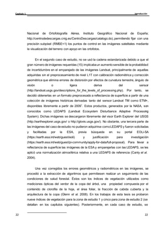Introducción
Capítulo 1
22
22
22
22
Nacional de Ortofotografía Aérea, Instituto Geográfico Nacional de España;
http://centrodedescargas.cnig.es/CentroDescargas/catalogo.do), permitiendo fijar con una
precisión subpíxel (RMSE<1) los puntos de control en las imágenes satelitales mediante
la visualización del terreno con apoyo en las ortofotos.
En el segundo caso de estudio, no se usó la cadena estandarizada debido a que el
gran número de imágenes requeridas (15) implicabaun aumento sensible de la probabilidad
de incertidumbre en el emparejado de las imágenes Landsat, principalmente de aquellas
adquiridas sin el preprocesamiento de nivel L1T con calibración radiométrica y corrección
geométrica que elimina errores de distorsión por efectos de curvatura terrestre, ángulo de
visión o ligera deriva del sensor
(http://landsat.usgs.gov/descriptions_for_the_levels_of_processing.php). Por tanto, se
decidió obtenerlas en un formato preprocesado a reflectancia de superficie a partir de una
colección de imágenes históricas derivadas tanto del sensor Landsat TM como ETM+,
disponibles libremente a partir de 20091
. Estos productos, generados por la NASA, son
conocidos como LEDAPS (Landsat Ecosystem Disturbance Adaptive Processing
System). Dichas imágenes se descargaron libremente del visor Earth Explorer del USGS
(http://earthexplorer.usgs.gov/ o http://glovis.usgs.gov/). No obstante, una tercera parte de
las imágenes del caso de estudio no pudieron adquirirse comoLEDAPS y fueron solicitadas
y facilitadas por la ESA, previa búsqueda en su portal EOLi-SA
(https://earth.esa.int/web/guest/eoli) y justificación para investigación
(https://earth.esa.int/web/guest/pi-community/apply-for-data/full-proposal). Para llevar a
reflectancia de superficie las imágenes de la ESA y emparejarlas con las LEDAPS, se les
aplicó una normalización atmosférica relativa a una LEDAPS de referencia (Canty et al.
2004).
Una vez corregidos los errores geométricos y radiométricos en las imágenes, se
procedió a la extracción de algoritmos que permitiesen realizar un seguimiento de las
condiciones de salud forestal. Éstos son los índices de vegetación utilizados como
mediciones ópticas del verdor de la copa del árbol, una propiedad compuesta por el
contenido de clorofila de la hoja, el área foliar, la fracción de cabida cubierta y la
arquitectura de la copa (Glenn et al. 2008). En los trabajos de esta tesis se probaron
nueve índices de vegetación para la zona de estudio 1 y cinco para zona de estudio 2 (se
detallan en los capítulos siguientes). Posteriormente, en cada caso de estudio, se
 