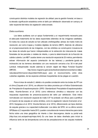 Introducción
Capítulo 1
24
24
24
24
construyeron distintos modelos de regresión de utilidad para la gestión forestal, en base a
la elevada significación estadística entre el daño por defoliación observado en campo y el
valor espectral del índice de vegetación seleccionado.
Datos auxiliares
Los datos auxiliares son un apoyo fundamental y un requerimiento necesario para
el adecuado tratamiento de los datos espectrales obtenidos de las imágenes satelitales.
En todos los casos de estudio se han utilizado ortofotografías aéreas de medio metro de
resolución, así como mapas y modelos digitales de terreno (MDT). Además de utilizarse
en el preprocesamiento de las imágenes, con las ortofotos se construyeron mosaicos de
las áreas de estudio que fueron indispensables en la extracción de máscaras de masas
forestales de las parcelas o rodales de interés, o para la determinación de la fracción de
cabida cubierta. Los MDT usados tienen una resolución espacial de 25 metros,permitiendo
extraer información del aspecto (orientación de las laderas) y pendiente (grado de
inclinación) de los terrenos abordados con una resolución cercana a los 30 m del píxel
Landsat. Indispensable resultó además la versión digital del Mapa Forestal Español
(MFE50; http://www.magrama.gob.es/es/biodiversidad/servicios/banco-datos-
naturaleza/informacion-disponible/mfe50.aspx) para el reconocimiento, entre otras
cubiertas vegetales, de las especies arbóreas hospedantes de las plagas en cuestión.
Para el área de estudio 2, debido a la posible correlación entre los brotes de PP con
el clima (Cayuela et al. 2014), se utilizaron los datos provistos por el Índice Estandarizado
de Precipitación-Evapotranspiración (SPEI: Standardized Precipitation-Evapotranspiration
Index; Vicente-Serrano et al. 2010) como referencia climática a relacionar con las
respuestas espectrales de presencia-ausencia del daño por defoliación. Este índice
normalizado con resolución espacial de malla 0.5º ha probado ser eficaz para cuantificar
el impacto de las sequías en varios ámbitos, como la vegetación natural (Camarero et al.
2015; Sangüesa et al. 2014; Vicente-Serrano et al. 2014), diferenciando así tipos distintos
de sequías gracias a su capacidad multiescalar. Los datos del SPEI, en su última versión
SPEIbase v2.3 expandido hasta 2013, pueden consultarsede manera interactiva para cierta
fecha sobre una área geográfica de interés o bien descargarse, desde su portal web
(http://sac.csic.es/spei/map/maps.html). Es una base de datos diseñada para incluir la
influencia tanto de las temperaturas como de las precipitaciones en las sequías mediante
 