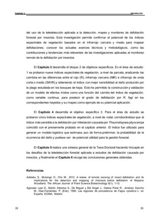 Introducción
Capítulo 1
33
33
33
33
del uso de la teledetección aplicada a la detección, mapeo y monitoreo de defoliación
forestal por insectos. Esta investigación permite confirmar el potencial de los índices
espectrales de vegetación basados en el infrarrojo cercano y medio para mapear
defoliaciones; conocer los actuales avances técnicos y metodológicos, como las
contribuciones y tendencias más relevantes de las investigaciones aplicadas al monitoreo
remoto de la defoliación por insectos.
El Capítulo 3 desarrolla el bloque 2 de objetivos específicos. En el área de estudio
1 se probaron nueve índices espectrales de vegetación, a nivel de parcela, analizando los
cambios en las diferencias entre el rojo (R), infrarrojo cercano (NIR) e infrarrojo de onda
corta o medio (SWIR) y obteniendo el índice con mejor sensibilidad al daño producido por
la plaga estudiada en los bosques de haya. Esto ha permitido la construcción y validación
de un modelo de efectos mixtos como una función del cambio del índice de vegetación,
como variable continua, para predecir el grado de defoliación por R. fagi en los
correspondientes hayedos y su mapeo como ejemplo de su potencial aplicación.
El Capítulo 4 desarrolla el objetivo específico 3. Para el área de estudio se
probaron cinco índices espectrales de vegetación, a nivel de rodal, corroborándose que el
índice más sensible a la defoliación por infestación causada por Thaumetopoea pityocampa
coincidió con el previamente probado en el capítulo anterior. El índice fue utilizado para
generar un modelo logístico que estimase, aun de forma preliminar, la probabilidad de la
ocurrencia del daño y pudiese ser de potencial utilidad para la gestión forestal.
El Capítulo 5 realiza una síntesis general de la Tesis Doctoral haciendo hincapié en
los desafíos de la teledetección forestal aplicada a estudios de defoliación causada por
insectos, y finalmente el Capítulo 6 recoge las conclusiones generales obtenidas.
Referencias
Adelabu S., Mutanga O., Cho M., 2012. A review of remote sensing of insect defoliation and its
implications for the detection and mapping of Imbrasia belina defoliation of Mopane
Woodland. The African Journal of Plant Science Biotechnology 6(1): 1-13.
Agúndez Leal D., Martín Albertos S., De Miguel y Del Ángel J., Galera Peral R., Jiménez Sancho
M., Díaz-Fernández P. (Eds), 1995. Las regiones de procedencia de Fagus sylvatica L. en
España. ICONA, Madrid.
 