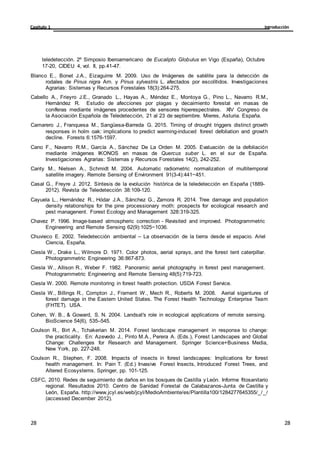 Introducción
Capítulo 1
28
28
28
28
teledetección. 2º Simposio Iberoamericano de Eucalipto Globulus en Vigo (España), Octubre
17-20, CIDEU 4, vol. II, pp.41-47.
Blanco E., Bonet J.A., Eizaguirre M. 2009. Uso de Imágenes de satélite para la detección de
rodales de Pinus nigra Arn. y Pinus sylvestris L. afectados por escolítidos. Investigaciones
Agrarias: Sistemas y Recursos Forestales 18(3):264-275.
Cabello A., Frieyro J.E., Granado L., Hayas A., Méndez E., Montoya G., Pino L., Navarro R.M.,
Hernández R. Estudio de afecciones por plagas y decaimiento forestal en masas de
coníferas mediante imágenes procedentes de sensores hiperespectrales. XIV Congreso de
la Asociación Española de Teledetección, 21 al 23 de septiembre. Mieres, Asturia. España.
Camarero J., Franquesa M., Sangüesa-Barreda G. 2015. Timing of drought triggers distinct growth
responses in holm oak: implications to predict warming-induced forest defoliation and growth
decline. Forests 6:1576-1597.
Cano F., Navarro R.M., García A., Sánchez De La Orden M. 2005. Evaluación de la defoliación
mediante imágenes IKONOS en masas de Quercus suber L. en el sur de España.
Investigaciones Agrarias: Sistemas y Recursos Forestales 14(2), 242-252.
Canty M., Nielsen A., Schmidt M. 2004. Automatic radiometric normalization of multitemporal
satellite imagery. Remote Sensing of Environment 91(3-4):441−451.
Casal G., Freyre J. 2012. Síntesis de la evolución histórica de la teledetección en España (1889-
2012). Revista de Teledetección 38:109-120.
Cayuela L., Hernández R., Hódar J.A., Sánchez G., Zamora R. 2014. Tree damage and population
density relationships for the pine processionary moth: prospects for ecological research and
pest managenent. Forest Ecology and Management 328:319-325.
Chavez P. 1996. Image-based atmospheric correction - Revisited and improved. Photogrammetric
Engineering and Remote Sensing 62(9):1025−1036.
Chuvieco E. 2002. Teledetección ambiental – La observación de la tierra desde el espacio. Ariel
Ciencia, España.
Ciesla W., Drake L., Wilmore D. 1971. Color photos, aerial sprays, and the forest tent caterpillar.
Photogrammetric Engineering 36:867-873.
Ciesla W., Allison R., Weber F. 1982. Panoramic aerial photography in forest pest management.
Photogrammetric Engineering and Remote Sensing 48(5):719-723.
Ciesla W. 2000. Remote monitoring in forest health protection. USDA Forest Service.
Ciesla W., Billings R., Compton J., Frament W., Mech R., Roberts M. 2008. Aerial sigantures of
forest damage in the Eastern United States. The Forest Health Technology Enterprise Team
(FHTET). USA.
Cohen, W. B., & Goward, S. N. 2004. Landsat's role in ecological applications of remote sensing.
BioScience 54(6), 535–545.
Coulson R., Birt A., Tchakerian M. 2014. Forest landscape management in response to change:
the practicality. En: Azevedo J., Pinto M.A., Perera A. (Eds.), Forest Landscapes and Global
Change: Challenges for Research and Management. Springer Science+Business Media,
New York, pp. 227-248.
Coulson R., Stephen, F. 2008. Impacts of insects in forest landscapes: Implications for forest
health management. In: Pain T. (Ed.) Invasive Forest Insects, Introduced Forest Trees, and
Altered Ecosystems. Springer, pp. 101-125.
CSFC, 2010. Redes de seguimiento de daños en los bosques de Castilla y León. Informe fitosanitario
regional. Resultados 2010. Centro de Sanidad Forestal de Calabazanos-Junta de Castilla y
León, España. http://www.jcyl.es/web/jcyl/MedioAmbiente/es/Plantilla100/1284277645355/_/_/
(accessed December 2012).
 