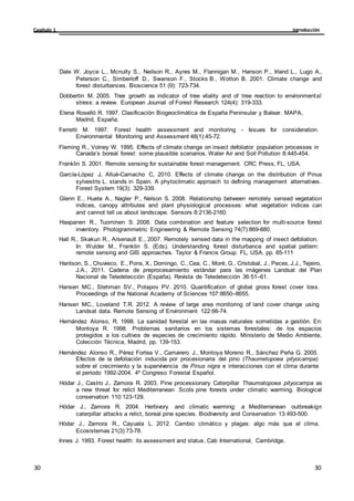 Introducción
Capítulo 1
30
30
30
30
Dale W. Joyce L., Mcnulty S., Neilson R., Ayres M., Flannigan M., Hanson P., Irland L., Lugo A.,
Peterson C., Simberloff D., Swanson F., Stocks B., Wotton B. 2001. Climate change and
forest disturbances. Bioscience 51 (9): 723-734.
Dobbertin M. 2005. Tree growth as indicator of tree vitality and of tree reaction to environmental
stress: a review. European Journal of Forest Research 124(4): 319-333.
Elena Roselló R. 1997. Clasificación Biogeoclimática de España Peninsular y Balear. MAPA,
Madrid, España.
Ferretti M. 1997. Forest health assessment and monitoring - Issues for consideration.
Environmental Monitoring and Assessment 48(1):45-72.
Fleming R., Volney W. 1995. Effects of climate change on insect defoliator population processes in
Canada’s boreal forest: some plausible scenarios. Water Air and Soil Pollution 8:445-454.
Franklin S. 2001. Remote sensing for sustainable forest management. CRC Press, FL, USA.
García-López J, Allué-Camacho C, 2010. Effects of climate change on the distribution of Pinus
sylvestris L. stands in Spain. A phytoclimatic approach to defining management alternatives.
Forest System 19(3): 329-339.
Glenn E., Huete A., Nagler P., Nelson S. 2008. Relationship between remotely sensed vegetation
indices, canopy attributes and plant physiological processes: what vegetation indices can
and cannot tell us about landscape. Sensors 8:2136-2160.
Haapanen R., Tuominen S. 2008. Data combination and feature selection for multi-source forest
inventory. Photogrammetric Engineering & Remote Sensing 74(7):869-880.
Hall R., Skakun R., Arsenault E., 2007. Remotely sensed data in the mapping of insect defoliation.
In: Wulder M., Franklin S. (Eds). Understanding forest disturbance and spatial pattern:
remote sensing and GIS approaches. Taylor & Francis Group. FL, USA. pp. 85-111
Hantson, S., Chuvieco, E., Pons, X., Domingo, C., Cea, C., Moré, G., Cristobal, J., Peces, J.J., Tejeiro,
J.A., 2011. Cadena de preprocesamiento estándar para las imágenes Landsat del Plan
Nacional de Teledetección (España). Revista de Teledetección 36:51–61.
Hansen MC., Stehman SV., Potapov PV. 2010. Quantification of global gross forest cover loss.
Proceedings of the National Academy of Sciences 107:8650–8655.
Hansen MC., Loveland T.R. 2012. A review of large area monitoring of land cover change using
Landsat data. Remote Sensing of Environment 122:66-74.
Hernández Alonso, R. 1998. La sanidad forestal en las masas naturales sometidas a gestión. En:
Montoya R. 1998. Problemas sanitarios en los sistemas forestales: de los espacios
protegidos a los cultivos de especies de crecimiento rápido. Ministerio de Medio Ambiente,
Colección Técnica, Madrid, pp. 139-153.
Hernández Alonso R., Pérez Fortea V., Camarero J., Montoya Moreno R., Sánchez Peña G. 2005.
Efectos de la defoliación inducida por procesionaria del pino (Thaumetopoea pityocampa)
sobre el crecimiento y la supervivencia de Pinus nigra e interacciones con el clima durante
el periodo 1992-2004. 4º Congreso Forestal Español.
Hódar J., Castro J., Zamora R. 2003. Pine processionary Caterpillar Thaumatopoea pityocampa as
a new threat for relict Mediterranean Scots pine forests under climatic warming. Biological
conservation 110:123-129.
Hódar J., Zamora R. 2004. Herbivory and climatic warming: a Mediterranean outbreakign
caterpillar attacks a relict, boreal pine species. Biodiversity and Conservation 13:493-500.
Hódar J., Zamora R., Cayuela L. 2012. Cambio climático y plagas: algo más que el clima.
Ecosistemas 21(3):73-78.
Innes J. 1993. Forest health: its assessment and status. Cab International, Cambridge.
 