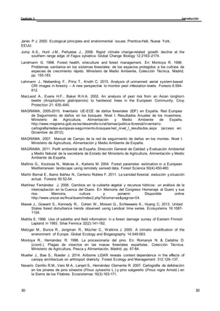 Introducción
Capítulo 1
30
30
30
30
Jarvis P.J. 2000. Ecological principles and environmental issues. Prentice-Hall, Nueva York,
EEUU.
Jump A.S., Hunt J.M., Peñuelas J., 2006. Rapid climate change-related growth decline at the
southern range edge of Fagus sylvatica. Global Change Biology 12:2163–2174.
Landmann G. 1998. Forest health, silviculture and forest management. En: Montoya R. 1998.
Problemas sanitarios en los sistemas forestales: de los espacios protegidos a los cultivos de
especies de crecimiento rápido. Ministerio de Medio Ambiente, Colección Técnica, Madrid,
pp. 155-183.
Lehmann J., Nieberding F., Prinz T., Knoth C. 2015. Analysis of unmanned aerial system-based
CRI images in forestry – A new perspective to monitor pest infestation levels. Forests 6:594-
612.
MacLeod A., Evans H.F., Baker R.H.A. 2002. An analysis of pest risk from an Asian longhorn
beetle (Anoplophora glabripennis) to hardwood trees in the European Community. Crop
Protection 21: 635–645.
MAGRAMA, 2005-2010. Inventario UE-ECE de daños forestales (IDF) en España. Red Europea
de Seguimiento de daños en los bosques. Nivel I. Resultados Anuales de los muestreos.
Ministerio de Agricultura, Alimentación y Medio Ambiente de España.
http://www.magrama.gob.es/es/desarrollo-rural/temas/politica-forestal/inventario-
cartografia/redes-europeas-seguimiento-bosques/red_nivel_l_resultados.aspx (acceso en:
Diciembre de 2012).
MAGRAMA. 2007. Manual de Campo de la red de seguimiento de daños en los montes. Nivel I.
Ministerio de Agricultura, Alimentación y Medio Ambiente de España.
MAGRAMA. 2011. Perfil ambiental de España. Dirección General de Calidad y Evaluación Ambiental
y Medio Natural de la secretaría de Estado del Ministerio de Agricultura, Alimentación y Medio
Ambiente de España.
Mallinis G., Koutsias N., Makras A., Karteris M. 2004. Forest parameter estimation in a European
Mediterranean landscape using remotely sensed data. Forest Science 50(4):450-460.
Martín Bernal E., Ibarra Ibáñez N., Centeno Robles F. 2011. La sanidad forestal: evolución y situación
actual. Foresta 50:52-54.
Martínez Fernández J. 2006. Cambios en la cubierta vegetal y recursos hídricos: un análisis de la
interceptación en la Cuenca del Duero. En: Memoria del Congreso Homenaje al Duero y sus
ríos: Memoria, cultura y porvenir. Disponible online
http://www.unizar.es/fnca/duero/index2.php?idioma=es&pagina=04.
Masek J., Goward S., Kennedy R., Cohen W., Moisen G., Schleeweis K., Huang C, 2013. United
States forest disturbance trends observed using Landsat time series. Ecosystems 16:1087-
1104.
Mattila E. 1998. Use of satellite and field information in a forest damage survey of Eastern Finnish
Lapland in 1993. Silva Fennica 32(2):141-162.
Metzger M., Bunce R., Jongman R., Mücher C., Watkins J. 2005. A climatic stratification of the
environment of Europe. Global Ecology and Biogeography 14:549-563.
Montoya R., Hernández R. 1998. La procesionaria del pino. En: Romanyk N. & Cadahia D.
(coord.), Plagas de insectos en las masas forestales españolas. Colección Técnica.
Ministerio de Agricultura, Pesca y Alimentación, Madrid, pp. 67-84.
Mueller J., Bae S., Roeder J. 2014. Airborne LiDAR reveals context dependence in the effects of
canopy architecture on arthropod diversity. Forest Ecology and Management 312:129–137.
Navarro Cerrillo R.M., Varo M.A., Lanjeri S., Hernández Clemente R. 2007. Cartografía de defoliación
en los pinares de pino silvestre (Pinus sylvestris L.) y pino salgareño (Pinus nigra Arnold.) en
la Sierra de los Filabres. Ecosistemas 16(3):163-171.
 