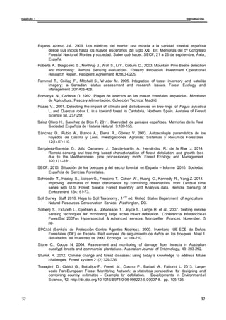 Introducción
Capítulo 1
32
32
32
32
Pajares Alonso J.A. 2009. Los médicos del monte: una mirada a la sanidad forestal española
desde sus inicios hasta los nuevos escenarios del siglo XXI. En: Memorias del 5º Congreso
Forestal Nacional Montes y sociedad: Saber qué hacer. SECF, 21 a 25 de septiembre, Ávila,
España.
Roberts A., Dragicevic S., Northrup J., Wolf S., Li Y., Coburn C., 2003. Mountain Pine Beetle detection
and monitoring: Remote Sensing evaluations. Forestry Innovation Investment Operational
Research Report. Recipient Agreement R2003-0205.
Remmel T., Csillag F., Mitchell S., Wulder M. 2005. Integration of forest inventory and satellite
imagery: a Canadian status assessment and research issues. Forest Ecology and
Management 207:405-428.
Romanyk N., Cadahia D. 1992. Plagas de insectos en las masas forestales españolas. Ministerio
de Agricultura, Pesca y Alimentación, Colección Técnica, Madrid.
Rozas V., 2001. Detecting the impact of climate and disturbances on tree-rings of Fagus sylvatica
L. and Quercus robur L. in a lowland forest in Cantabria, Northern Spain. Annales of Forest
Science 58, 237-251.
Sainz Ollero H., Sánchez de Dios R. 2011. Diversidad de paisajes españoles. Memorias de la Real
Sociedad Española de Historia Natural 9:109-155.
Sánchez O., Rubio A., Blanco A., Elena R., Gómez V. 2003. Autoecología paramétrica de los
hayedos de Castilla y León. Investigaciones Agrarias: Sistemas y Recursos Forestales
12(1):87-110.
Sangüesa-Barreda G., Julio Camarero J., García-Martín A., Hernández R., de la Riva J. 2014.
Remote-sensing and tree-ring based characterization of forest defoliation and growth loss
due to the Mediterranean pine processionary moth. Forest Ecology and Management
320:171–181.
SECF. 2010. Situación de los bosques y del sector forestal en España – Informe 2010. Sociedad
Española de Ciencias Forestales.
Schroeder T., Healey S., Moisen G., Frescino T., Cohen W., Huang C., Kennedy R., Yang Z. 2014.
Improving estimates of forest disturbance by combining observations from Landsat time
series with U.S. Forest Service Forest Inventory and Analysis data. Remote Sensing of
Environment 154: 61-73.
Soil Survey Staff 2010. Keys to Soil Taxonomy, 11
th
ed. United States Department of Agriculture.
Natural Resources Conservation Service. Washington, DC.
Solberg S., Eklundh L., Gjertsen A., Johansson T., Joyce S., Lange H. et al., 2007. Testing remote
sensing techniques for monitoring large scale insect defoliation. Conferencia Interancional
ForestSat 2007on Hyperspectral & Advanced sensors, Montpellier (France), November, 5
pp.
SPCAN (Servicio de Protección Contra Agentes Nocivos). 2000. Inventario UE-ECE de Daños
Forestales (IDF) en España. Red europea de seguimiento de daños en los bosques. Nivel I.
Resultados del muestreo de 2000. Ecología 14:189-210.
Stone C., Coops N. 2004. Assessment and monitoring of damage from insects in Australian
eucalypt forests and commercial plantations. Australian Journal of Entomology, 43: 283-292.
Sturrok R. 2012. Climate change and forest diseases: using today´s knowledge to address future
challenges. Forest system 21(2):329-336.
Travaglini D., Chirici G., Bottalico F., Ferreti M., Corono P., Barbati A., Fattorini L. 2013. Large-
scale Pan-European Forest Monitoring Network: a statistical perspective for designing and
combining country estimates – Example for defoliation. Developments in Environmental
Science, 12. http://dx.doi.org/10.1016/B978-0-08-098222-9.00007-8. pp. 105-135.
 