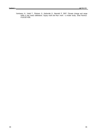Introducción
Capítulo 1
33
33
33
33
Vanhanen H., Veteli T., Päivinen S., Kellomäki S., Niemelä P. 2007. Climate change and range
shifts in two insect defoliators: Gypsy moth and Nun moth – a model study. Silva Fennica
41(4):621-638.
 