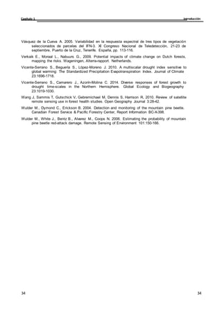 Introducción
Capítulo 1
34
34
34
34
Vásquez de la Cueva A. 2005. Variabilidad en la respuesta espectral de tres tipos de vegetación
seleccionados de parcelas del IFN-3. XI Congreso Nacional de Teledetección, 21-23 de
septiembre, Puerto de la Cruz, Tenerife. España, pp. 113-116.
Verkaik E., Moraal L., Nabuurs G., 2009. Potential impacts of climate change on Dutch forests,
mapping the risks. Wageningen, Alterra-rapport. Netherlands.
Vicente-Serrano S., Beguería S., López-Moreno J. 2010. A multiscalar drought index sensitive to
global warming: The Standardized Precipitation Evapotranspiration Index. Journal of Climate
23:1696-1718.
Vicente-Serrano S., Camarero J., Azorín-Molina C. 2014. Diverse responses of forest growth to
drought time-scales in the Northern Hemisphere. Global Ecology and Biogeography
23:1019-1030.
Wang J, Sammis T, Gutschick V, Gebremichael M, Dennis S, Harrison R, 2010. Review of satellite
remote sensing use in forest health studies. Open Geography Journal 3:28-42.
Wulder M., Dymond C., Erickson B. 2004. Detection and monitoring of the mountain pine beetle.
Canadian Forest Service & Pacific Forestry Center, Report Information BC-X-398.
Wulder M., White J., Bentz B., Alvarez M., Coops N. 2006. Estimating the probability of mountain
pine beetle red-attack damage. Remote Sensing of Environment 101:150-166.
 
