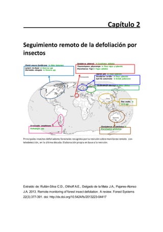 Capítulo 2
Seguimiento remoto de la defoliación por
insectos
Chorist oneura fumiferana in Abies balsamea
Lymant ria dispar in Quercus spp
Diorhabda elongata in Tamarix spp
Gonipterus platensis in Eucalyptus globulus
Thaumetopoea pityocampa in Pinus nigra y sylvestris
Rhynchaenus Fagi in Fagus sylvatica
Diprion pini in Pinus sylvestris
Fennoscandia Neodiprion sertifer in Pinus sylvestris
Epirrita autumnata in Betula pubescens
Russia
Dendrolimus sibericus in Abies sibirica
Spain
China
Pine moths in
Larix spp.
Australia
Ormiscodes amphimone in
Nothofagus spp.
Gonipterus scutellatus in
Eucalyptus globulus
Principales insectos defoliadores forestales recogidospor la revisión sobremonitoreo remoto con
teledetección, en la última década.Elaboración propia en basea la revisión.
Extraído de: Rullán-Silva C.D., Olthoff A.E., Delgado de la Mata J.A., Pajares-Alonso
J.A. 2013. Remote monitoring of forest insect defoliation. A review. Forest Systems
22(3):377-391. doi: http://dx.doi.org/10.5424/fs/2013223-04417
 