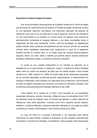 Seguimiento remoto de la defoliación por insectos
Capítulo 2
35
35
35
35
Seguimiento remoto de plagas forestales
Una de las principales preocupaciones de la gestión forestal es el control de plagas
que amenazan la supervivencia de los bosques. El manejo de plagas usualmente se basa
en una apropiada detección, permitiendo una estimación adecuada del episodio de
infestación; pero esto no es una tarea fácil ya que la detección visual de una infestación
en una masa forestal no es evidente en muchos casos. Por ejemplo, esta situación es
particularmente complicada en bosques extensos y con áreas inaccesibles donde el
seguimiento del sitio sería inasequible. Frente a esto las tecnologías de teledetección
pueden abordar estas cuestiones, principalmente por dos razones: primero, los sensores
remotos tienen habilidades espectrales para inspeccionar la salud de la vegetación
forestal más allá de nuestros ojos, en un amplio rango del espectro electromagnético.
Segundo, tienen una visión aérea o satelital que permite evaluar amplias extensiones
forestales a diferentes escalas y en periodos de tiempo constantes.
La escala es una cuestión fundamental en los estudios de aplicación de la
teledetección en la salud forestal. La detección, mapeo y monitoreo de daños forestales
deben tener en cuenta una jerarquía de datos que van desde amplias a finas escalas
(Wulder et al., 2006; Coops et al., 2009). El amplio rango de las resoluciones espaciales
de los sensores disponibles actualmente permite, potencialmente, la implementación de
enfoques multiescalas. Estos enfoques son adecuados para la detección y discriminación
de todos los objetos espaciales que componen una escena de naturaleza compleja, como
la dinámica de las perturbaciones forestales (Marceau & Hay 1999).
Cada material de la cubierta de la Tierra, como resultado de sus propiedades
espectrales intrínsecas, absorbe, transmite y refleja de nuevo a la atmósfera (Hunt 1977)
las diferentes ondas de radiación solar, de manera que generan un patrón particular de
reflectancia. Esta señal específica, conocida como firma espectral permite detectar,
identificar y clasificar diferentes coberturas forestales afectadas en sus copas por daños
causados por insectos, enfermedades u otros factores (Ciesla et al. 2008).
La copa del árbol es el principal componente a ser observado para estimar
condiciones de salud forestal, mediante la evaluación de dos variables particularmente
importantes: la decoloración del follaje y la defoliación. Estas variables están relacionadas
 