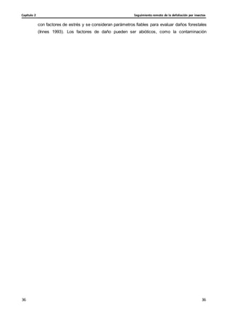 Seguimiento remoto de la defoliación por insectos
Capítulo 2
36
36
36
36
con factores de estrés y se consideran parámetros fiables para evaluar daños forestales
(Innes 1993). Los factores de daño pueden ser abióticos, como la contaminación
 