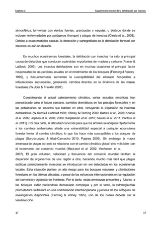 Seguimiento remoto de la defoliación por insectos
Capítulo 2
37
37
37
37
atmosférica, tormentas con vientos fuertes, granizadas y sequías; o bióticos donde se
incluyen enfermedades por patógenos (hongos) y plagas de insectos (Ciesla et al., 2008).
Debido a estas múltiples causas, la detección y cartografiado de la defoliación forestal por
insectos es aún un desafío.
En muchos ecosistemas forestales, la defoliación por insectos ha sido la principal
causa de disturbios que conducen a pérdidas importantes de madera y carbono (Fraser &
Latifovic 2005). Los insectos defoliadores son en muchas ocasiones el principal factor
responsable de las pérdidas anuales en el rendimiento de los bosques (Fleming & Volney
1995), y frecuentemente aumentan la susceptibilidad del arbolado hospedero a
infestaciones secundarias, generando cambios directos en la dinámica de las masas
forestales (Wulder & Franklin 2007).
Considerando el actual calentamiento climático, varios estudios empíricos han
pronosticado para el futuro cercano, cambios dramáticos en los paisajes forestales y en
las poblaciones de insectos que habitan en ellos, incluyendo la expansión de insectos
defoliadores (Williams & Liebhold 1995; Volney & Fleming 2000; Battisti et al., 2005; Kharuk
et al. 2009; Jepsen et al. 2008, 2009; Karjalainen et al. 2010; Seixas et al. 2011; Paritsis et
al. 2011). Por otra parte, la dificultad conocida para que los árboles se adapten rápidamente
a los cambios ambientales añade una vulnerabilidad especial a cualquier ecosistema
forestal frente al cambio climático, lo que los hace más susceptibles a los ataques de
plagas (García-López & Allué-Camacho 2010; Pajares 2009). Sin embargo, la mayor
amenaza de plagas no solo se relaciona con el cambio climático global sino más bien con
el incremento del comercio mundial (MacLeod et al. 2002; Vanhanen et al.
2007). El gran volumen, velocidad y frecuencia del comercio mundial facilitan la
dispersión de organismos de una región a otra, haciendo mucho más fácil que plagas
exóticas potencialmente invasoras se introduzcan sin ser detectadas en los ecosistemas
locales. Esta situación plantea un alto riesgo para los bosques naturales y plantaciones
forestales en las últimas décadas, a pesar de los esfuerzos internacionales en la regulación
del comercio y vigilancia de fronteras. Por lo tanto, estas amenazas presentes y futuras a
los bosques están haciéndose demasiado complejas y por lo tanto, la estrategia más
prometedora se basará en una combinación interdisciplinaria y juiciosa de los enfoques de
investigación disponibles (Fleming & Volney 1995), uno de los cuales debería ser la
teledetección.
 