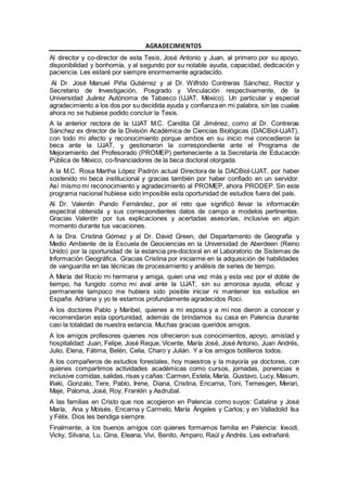 AGRADECIMIENTOS
Al director y co-director de esta Tesis, José Antonio y Juan, al primero por su apoyo,
disponibilidad y bonhomía, y al segundo por su notable ayuda, capacidad, dedicación y
paciencia. Les estaré por siempre enormemente agradecido.
Al Dr. José Manuel Piña Gutiérrez y al Dr. Wilfrido Contreras Sánchez, Rector y
Secretario de Investigación, Posgrado y Vinculación respectivamente, de la
Universidad Juárez Autónoma de Tabasco (UJAT, México). Un particular y especial
agradecimiento a los dos por su decidida ayuda y confianzaen mi palabra, sin las cuales
ahora no se hubiese podido concluir la Tesis.
A la anterior rectora de la UJAT M.C. Candita Gil Jiménez, como al Dr. Contreras
Sánchez ex director de la División Académica de Ciencias Biológicas (DACBiol-UJAT),
con todo mi afecto y reconocimiento porque ambos en su inicio me concedieron la
beca ante la UJAT, y gestionaron la correspondiente ante el Programa de
Mejoramiento del Profesorado (PROMEP) perteneciente a la Secretaría de Educación
Pública de México, co-financiadores de la beca doctoral otorgada.
A la M.C. Rosa Martha López Padrón actual Directora de la DACBiol-UJAT, por haber
sostenido mi beca institucional y gracias también por haber confiado en un servidor.
Así mismo mi reconocimiento y agradecimiento al PROMEP, ahora PRODEP. Sin este
programa nacional hubiese sido imposible esta oportunidad de estudios fuera del país.
Al Dr. Valentín Pando Fernández, por el reto que significó llevar la información
espectral obtenida y sus correspondientes datos de campo a modelos pertinentes.
Gracias Valentín por tus explicaciones y acertadas asesorías, inclusive en algún
momento durante tus vacaciones.
A la Dra. Cristina Gómez y al Dr. David Green, del Departamento de Geografía y
Medio Ambiente de la Escuela de Geociencias en la Universidad de Aberdeen (Reino
Unido) por la oportunidad de la estancia pre-doctoral en el Laboratorio de Sistemas de
Información Geográfica. Gracias Cristina por iniciarme en la adquisición de habilidades
de vanguardia en las técnicas de procesamiento y análisis de series de tiempo.
A María del Rocío mi hermana y amiga, quien una vez más y esta vez por el doble de
tiempo, ha fungido como mi aval ante la UJAT, sin su amorosa ayuda, eficaz y
permanente tampoco me hubiera sido posible iniciar ni mantener los estudios en
España. Adriana y yo te estamos profundamente agradecidos Roci.
A los doctores Pablo y Maribel, quienes a mi esposa y a mí nos dieron a conocer y
recomendaron esta oportunidad, además de brindarnos su casa en Palencia durante
casi la totalidad de nuestra estancia. Muchas gracias queridos amigos.
A los amigos profesores quienes nos ofrecieron sus conocimientos, apoyo, amistad y
hospitalidad: Juan, Felipe, José Reque, Vicente, María José, José Antonio, Juan Andrés,
Julio, Elena, Fátima, Belén, Celia, Charo y Julián. Y a los amigos botilleros todos.
A los compañeros de estudios forestales, hoy maestros y la mayoría ya doctores, con
quienes compartimos actividades académicas como cursos, jornadas, ponencias e
inclusive comidas,salidas,risas y cañas: Carmen,Estela, María, Gustavo, Lucy, Masum,
Iñaki, Gonzalo, Tere, Pablo, Irene, Diana, Cristina, Encarna, Toni, Temesgen, Merari,
Maje, Paloma, José, Roy, Franklin y Asdrubal.
A las familias en Cristo que nos acogieron en Palencia como suyos: Catalina y José
María, Ana y Moisés, Encarna y Carmelo, María Ángeles y Carlos; y en Valladolid Isa
y Félix. Dios les bendiga siempre.
Finalmente, a los buenos amigos con quienes formamos familia en Palencia: Iosodi,
Vicky, Silvana, Lu, Gina, Eleana, Vivi, Benito, Amparo, Raúl y Andrés. Les extrañaré.
 