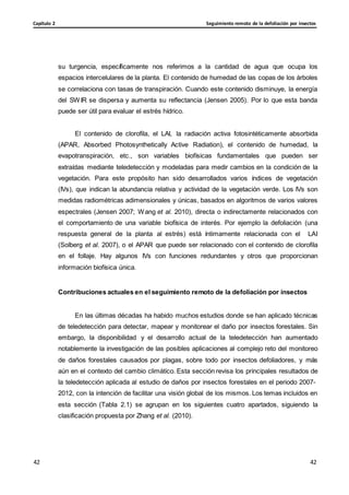 Seguimiento remoto de la defoliación por insectos
Capítulo 2
42
42
42
42
su turgencia, específicamente nos referimos a la cantidad de agua que ocupa los
espacios intercelulares de la planta. El contenido de humedad de las copas de los árboles
se correlaciona con tasas de transpiración. Cuando este contenido disminuye, la energía
del SWIR se dispersa y aumenta su reflectancia (Jensen 2005). Por lo que esta banda
puede ser útil para evaluar el estrés hídrico.
El contenido de clorofila, el LAI, la radiación activa fotosintéticamente absorbida
(APAR, Absorbed Photosynthetically Active Radiation), el contenido de humedad, la
evapotranspiración, etc., son variables biofísicas fundamentales que pueden ser
extraídas mediante teledetección y modeladas para medir cambios en la condición de la
vegetación. Para este propósito han sido desarrollados varios índices de vegetación
(IVs), que indican la abundancia relativa y actividad de la vegetación verde. Los IVs son
medidas radiométricas adimensionales y únicas, basados en algoritmos de varios valores
espectrales (Jensen 2007; Wang et al. 2010), directa o indirectamente relacionados con
el comportamiento de una variable biofísica de interés. Por ejemplo la defoliación (una
respuesta general de la planta al estrés) está íntimamente relacionada con el LAI
(Solberg et al. 2007), o el APAR que puede ser relacionado con el contenido de clorofila
en el follaje. Hay algunos IVs con funciones redundantes y otros que proporcionan
información biofísica única.
Contribuciones actuales en el seguimiento remoto de la defoliación por insectos
En las últimas décadas ha habido muchos estudios donde se han aplicado técnicas
de teledetección para detectar, mapear y monitorear el daño por insectos forestales. Sin
embargo, la disponibilidad y el desarrollo actual de la teledetección han aumentado
notablemente la investigación de las posibles aplicaciones al complejo reto del monitoreo
de daños forestales causados por plagas, sobre todo por insectos defoliadores, y más
aún en el contexto del cambio climático. Esta sección revisa los principales resultados de
la teledetección aplicada al estudio de daños por insectos forestales en el periodo 2007-
2012, con la intención de facilitar una visión global de los mismos. Los temas incluidos en
esta sección (Tabla 2.1) se agrupan en los siguientes cuatro apartados, siguiendo la
clasificación propuesta por Zhang et al. (2010).
 