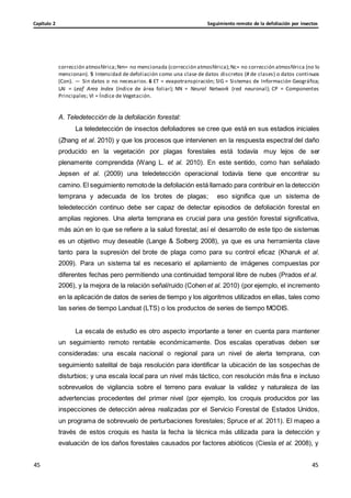 Seguimiento remoto de la defoliación por insectos
Capítulo 2
45
45
45
45
corrección atmosférica;Nm= no mencionada (corrección atmosférica);Nc= no corrección atmosférica (no lo
mencionan). 5 Intensidad de defoliación como una clase de datos discretos (# de clases) o datos continuos
(Con). — Sin datos o no necesarios. 6 ET = evapotranspiración; SIG = Sistemas de Información Geográfica;
LAI = Leaf Area Index (índice de área foliar); NN = Neural Network (red neuronal); CP = Componentes
Principales; VI = Índice de Vegetación.
A. Teledetección de la defoliación forestal:
La teledetección de insectos defoliadores se cree que está en sus estadios iniciales
(Zhang et al. 2010) y que los procesos que intervienen en la respuesta espectral del daño
producido en la vegetación por plagas forestales está todavía muy lejos de ser
plenamente comprendida (Wang L. et al. 2010). En este sentido, como han señalado
Jepsen et al. (2009) una teledetección operacional todavía tiene que encontrar su
camino. El seguimiento remotode la defoliación está llamado para contribuir en la detección
temprana y adecuada de los brotes de plagas; eso significa que un sistema de
teledetección continuo debe ser capaz de detectar episodios de defoliación forestal en
amplias regiones. Una alerta temprana es crucial para una gestión forestal significativa,
más aún en lo que se refiere a la salud forestal; así el desarrollo de este tipo de sistemas
es un objetivo muy deseable (Lange & Solberg 2008), ya que es una herramienta clave
tanto para la supresión del brote de plaga como para su control eficaz (Kharuk et al.
2009). Para un sistema tal es necesario el apilamiento de imágenes compuestas por
diferentes fechas pero permitiendo una continuidad temporal libre de nubes (Prados et al.
2006), y la mejora de la relación señal/ruido (Cohen et al. 2010) (por ejemplo, el incremento
en la aplicación de datos de series de tiempo y los algoritmos utilizados en ellas, tales como
las series de tiempo Landsat (LTS) o los productos de series de tiempo MODIS.
La escala de estudio es otro aspecto importante a tener en cuenta para mantener
un seguimiento remoto rentable económicamente. Dos escalas operativas deben ser
consideradas: una escala nacional o regional para un nivel de alerta temprana, con
seguimiento satelital de baja resolución para identificar la ubicación de las sospechas de
disturbios; y una escala local para un nivel más táctico, con resolución más fina e incluso
sobrevuelos de vigilancia sobre el terreno para evaluar la validez y naturaleza de las
advertencias procedentes del primer nivel (por ejemplo, los croquis producidos por las
inspecciones de detección aérea realizadas por el Servicio Forestal de Estados Unidos,
un programa de sobrevuelo de perturbaciones forestales; Spruce et al. 2011). El mapeo a
través de estos croquis es hasta la fecha la técnica más utilizada para la detección y
evaluación de los daños forestales causados por factores abióticos (Ciesla et al. 2008), y
 