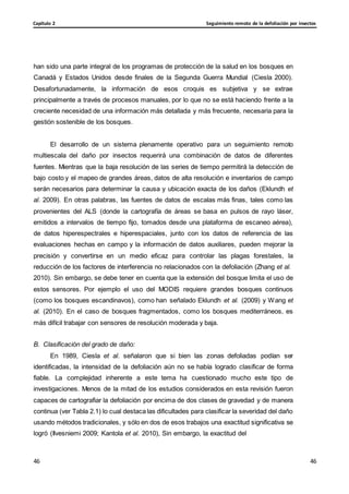 Seguimiento remoto de la defoliación por insectos
Capítulo 2
46
46
46
46
han sido una parte integral de los programas de protección de la salud en los bosques en
Canadá y Estados Unidos desde finales de la Segunda Guerra Mundial (Ciesla 2000).
Desafortunadamente, la información de esos croquis es subjetiva y se extrae
principalmente a través de procesos manuales, por lo que no se está haciendo frente a la
creciente necesidad de una información más detallada y más frecuente, necesaria para la
gestión sostenible de los bosques.
El desarrollo de un sistema plenamente operativo para un seguimiento remoto
multiescala del daño por insectos requerirá una combinación de datos de diferentes
fuentes. Mientras que la baja resolución de las series de tiempo permitirá la detección de
bajo costo y el mapeo de grandes áreas, datos de alta resolución e inventarios de campo
serán necesarios para determinar la causa y ubicación exacta de los daños (Eklundh et
al. 2009). En otras palabras, las fuentes de datos de escalas más finas, tales como las
provenientes del ALS (donde la cartografía de áreas se basa en pulsos de rayo láser,
emitidos a intervalos de tiempo fijo, tomados desde una plataforma de escaneo aérea),
de datos hiperespectrales e hiperespaciales, junto con los datos de referencia de las
evaluaciones hechas en campo y la información de datos auxiliares, pueden mejorar la
precisión y convertirse en un medio eficaz para controlar las plagas forestales, la
reducción de los factores de interferencia no relacionados con la defoliación (Zhang et al.
2010). Sin embargo, se debe tener en cuenta que la extensión del bosque limita el uso de
estos sensores. Por ejemplo el uso del MODIS requiere grandes bosques continuos
(como los bosques escandinavos), como han señalado Eklundh et al. (2009) y Wang et
al. (2010). En el caso de bosques fragmentados, como los bosques mediterráneos, es
más difícil trabajar con sensores de resolución moderada y baja.
B. Clasificación del grado de daño:
En 1989, Ciesla et al. señalaron que si bien las zonas defoliadas podían ser
identificadas, la intensidad de la defoliación aún no se había logrado clasificar de forma
fiable. La complejidad inherente a este tema ha cuestionado mucho este tipo de
investigaciones. Menos de la mitad de los estudios considerados en esta revisión fueron
capaces de cartografiar la defoliación por encima de dos clases de gravedad y de manera
continua (ver Tabla 2.1) lo cual destaca las dificultades para clasificar la severidad del daño
usando métodos tradicionales, y sólo en dos de esos trabajos una exactitud significativa se
logró (Ilvesniemi 2009; Kantola et al. 2010), Sin embargo, la exactitud del
 