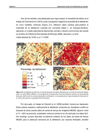Seguimiento remoto de la defoliación por insectos
Capítulo 2
48
48
48
48
Uno de los estudios más destacados que logra evaluar la severidad del daños es el
trabajo de Townsend et al. (2012), pues consiguieron registrar la severidad de la defoliación
en cinco variables continuas (Figura 2.3). Utilizaron datos Landsat para predecir la
severidad de la defoliación causada por Lymantria dispar L. en bosques deciduos,
aplicando un modelo sigmoidal de efectos fijos sencillo y robusto como función del cambio
en el Índice de Diferencia Normalizada de Infrarrojo (NDII), obtuvieron un error
medio absoluto de 10.8% y un r2
= 0.802.
Porcentaje de defoliación
Figura 2.3. Cartografía de daño de un área de bosques de robles afectadas por un brote de Lymantria dispar
entre los años 2006 y 2008 en la ecorregión de los Apalaches Centrales (Estados Unidos). La severidad del
daño por defoliación ha sido exitosamente clasificada en cinco gradaciones. Figura tomada de Townsend et
al. 2012, bajo permiso Copyright 2012 de Elsevier.
Por otra parte, el trabajo de Eklundh et al. (2009) también merece ser destacado.
Estos autores evaluaron exitosamente la defoliación producida por Neodiprion sertifer en
bosques de pinos usando datos de series de tiempo de imágenes MODIS, lograron entre
el 71 – 82% de precisión, probándolo contra el cambio en el LAI estimado con datos ALS.
Sin embargo, aunque describen el potencial evidente de los datos de series de tiempo
MODIS para la detección temprana de la defoliación por insectos forestales, también
 