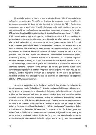 Seguimiento remoto de la defoliación por insectos
Capítulo 2
46
46
46
46
Otro estudio exitoso ha sido el llevado a cabo por Solberg (2010) para detectar la
defoliación producidas por N. sertifer en bosques de pináceas, usando variables de
penetración derivadas de datos de alta densidad provenientes del ALS y fuertemente
relacionados con la gap fraction (fracción de huecos en la copa) medida en campo. La
estimación del brote y defoliación se logró con base en cambios temporales en la variable
LAI derivada de datos ALS registrados durante la estación del verano, con un r2
= 0.82 –
0.95, demostrando de este modo que la combinación de datos ALS con variables de
penetración son una manera alternativa para diferenciar los efectos de las cortas de los
efectos de la defoliación. No obstante, estos autores sugirieron que los datos ALS por sí
solos no pueden proporcionar precisión al seguimiento requerido para evaluar grados de
daño. A pesar de que la defoliación ligera es difícil de supervisar (Zhang et al. 2010), el
seguimiento actual de la defoliación causada por plagas alcanza un 70% a 80% de
precisión para los tres niveles de defoliación habitualmente considerados (ligera,
moderada y severa). La detección remota de la defoliación en coberturas vegetales
escasas (bosques abiertos) es todavía mucho más difícil de evaluar (Dennison et al.
2009). Sin embargo, Kantola et al. (2010) encontraron que la combinación de datos de
diferentes sensores (conocido como enfoque de fusión), por ejemplo fusión entre
características espectrales a partir de fotografías aéreas digitales con datos ALS de alta
densidad, pueden mejorar la precisión de la cartografía de dos clases de defoliación
llevándola a valores más altos (88.1%) que los obtenidos en cada método por separado
(80.7% y 87.4% respectivamente).
La correcta evaluación de la defoliación mediante las técnicas de detección de
cambios depende mucho de la obtención de datos relativamente libres de ruido exógeno,
por lo que un preprocesamiento adecuado de la imagen es fundamental. Así mismo, el
análisis de los aspectos del lugar de interés, medido bajo una georreferenciación
subpíxel, es esencial para que se puedan aplicar las técnicas de detección de cambio
(Townshend et al. 1992; Lambin & Linderman 2006). Para un acoplamiento preciso entre
los datos y las imágenes preprocesadas se requiere de un alto nivel de calidad en esos
datos, es decir que no estén contaminados por ruidos y efectos extraños derivados de las
condiciones de luz, las nubes, la contaminación atmosférica, etc. Por lo tanto, para una
detección de la defoliación son necesarias un conjunto de imágenes libres de nubes y de
varias fechas a través del periodo de defoliación, y con una reducción efectiva de la
contaminación por ruido residual atmosférico (Spruce et al. 2011) y una disminución lo
 