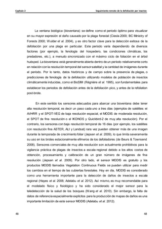 Seguimiento remoto de la defoliación por insectos
Capítulo 2
48
48
48
48
La ventana biológica (bioventana) se define como el periodo óptimo para visualizar
en su mayor expresión el daño causado por la plaga forestal (Ciesla 2000; BC Ministry of
Forests 2000; Wulder et al. 2004), y es otro factor clave para la detección exitosa de la
defoliación por una plaga en particular. Este periodo varía dependiendo de diversos
factores (por ejemplo, la fenología del hospedero, las condiciones climáticas, los
predadores, etc.), a menudo sincronizado con el máximo ciclo de foliación en el árbol
huésped. La bioventana está generalmente abierta dentro de un período relativamente corto
en relación con la resolución temporal del sensorsatelital y la cantidad de imágenes durante
el período. Por lo tanto, datos históricos y de campo sobre la presencia de plagas, o
predicciones de fenología de la defoliación utilizando modelos de población de insectos
climáticamente inducidas, como el BioSIM (Régnière et al. 1995), son fundamentales para
establecer los periodos de defoliación antes de la defoliación pico, y antes de la refoliation
post-brote.
En este sentido los sensores adecuados para abarcar una bioventana debe tener
alta resolución temporal, es decir un paso cada uno a tres días (ejemplos de satélites: el
AVHRR y el SPOT-VEG de baja resolución espacial, el MODIS de moderada resolución,
el SPOT de fina resolución o el IKONOS y Quickbird-2 de muy alta resolución). Por el
contrario, los sensores con baja resolución temporal de 16 días (por ejemplo, los satélites
con resolución fina ASTER, ALI y Landsat) rara vez pueden obtener más de una imagen
durante la temporada de crecimiento foliar (Jepsen et al. 2009), lo que limita severamente
su uso en los brotes estacionalmente efímeros de los defoliadores (de Beurs & Townsend
2008). Sensores comerciales de muy alta resolución son actualmente prohibitivos para la
vigilancia práctica de plagas de insectos a escala regional debido a los altos costos de
obtención, procesamiento y calibración de un gran número de imágenes de fina
resolución (Jepsen et al. 2009). Por otro lado, el sensor MODIS es gratuito y los
productos MODIS llamados Vegetation Continuous Fields se pueden utilizar para medir
los cambios en el tiempo de las cubiertas forestales. Hoy en día, MODIS es considerado
como una herramienta importante para la detección de daños de insectos a escala
regional (Hayes et al. 2008; Adelabu et al. 2012). Así mismo, es muy recomendable para
el modelado físico y fisiológico y ha sido considerado el mejor sensor para la
teledetección de la salud de los bosques (Wang et al. 2010). Sin embargo, la falta de
datos de referencia espacialmente explícitos para la producción de mapas de daños es una
importante limitación de este sensor MODIS (Adelabu et al. 2012).
 