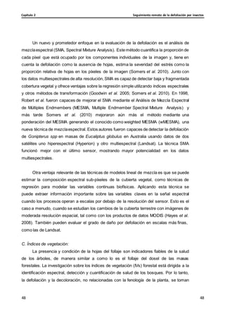 Seguimiento remoto de la defoliación por insectos
Capítulo 2
48
48
48
48
Un nuevo y prometedor enfoque en la evaluación de la defoliación es el análisis de
mezclaespectral (SMA, Spectral Mixture Analysis). Este método cuantifica la proporción de
cada píxel que está ocupado por los componentes individuales de la imagen y, tiene en
cuenta la defoliación como la ausencia de hojas, estima la severidad del estrés como la
proporción relativa de hojas en los píxeles de la imagen (Somers et al. 2010). Junto con
los datos multiespectrales de alta resolución, SMA es capaz de detectar baja y fragmentada
cobertura vegetal y ofrece ventajas sobre la regresión simple utilizando índices espectrales
y otros métodos de transformación (Goodwin et al. 2005; Somers et al. 2010). En 1998,
Robert et al. fueron capaces de mejorar el SMA mediante el Análisis de Mezcla Espectral
de Múltiples Endmembers (MESMA, Multiple Endmember Spectral Mixture Analysis) y
más tarde Somers et al. (2010) mejoraron aún más el método mediante una
ponderación del MESMA generando el conocido como weighted MESMA (wMESMA), una
nueva técnica de mezclaespectral. Estos autores fueron capaces de detectar la defoliación
de Gonipterus spp en masas de Eucaliptus globulus en Australia usando datos de dos
satélites uno hiperespectral (Hyperion) y otro multiespectral (Landsat). La técnica SMA
funcionó mejor con el último sensor, mostrando mayor potencialidad en los datos
multiespectrales.
Otra ventaja relevante de las técnicas de modelos lineal de mezcla es que se puede
estimar la composición espectral sub-píxeles de la cubierta vegetal, como técnicas de
regresión para modelar las variables continuas biofísicas. Aplicando esta técnica se
puede extraer información importante sobre las variables claves en la señal espectral
cuando los procesos operan a escalas por debajo de la resolución del sensor. Esto es el
caso a menudo, cuando se estudian los cambios de la cubierta terrestre con imágenes de
moderada resolución espacial, tal como con los productos de datos MODIS (Hayes et al.
2008). También pueden evaluar el grado de daño por defoliación en escalas más finas,
como las de Landsat.
C. Índices de vegetación:
La presencia y condición de la hojas del follaje son indicadores fiables de la salud
de los árboles, de manera similar a como lo es el follaje del dosel de las masas
forestales. La investigación sobre los índices de vegetación (IVs) forestal está dirigida a la
identificación espectral, detección y cuantificación de salud de los bosques. Por lo tanto,
la defoliación y la decoloración, no relacionadas con la fenología de la planta, se toman
 