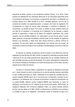 Seguimiento remoto de la defoliación por insectos
Capítulo 2
50
50
50
50
importante de estrés, aunque no sea visualmente evidente (Wang L. et al. 2010). Varios
estudios de teledetección han detectado diferencias en las respuestas espectrales entre
la decoloración del bosque, como clorosis o enrojecimiento del dosel, y la defoliación por
insectos (Jepsen et al. 2009; Kantola et al. 2011). Variables biofísicas, como el LAI, el
contenido de clorofila y la evapotranspiración, o cualquier otro índice de vegetación (IV)
correlacionado con datos de campo, están destinados a cuantificar la defoliación, la
decoloración y la pérdida de agua. Por lo tanto, el análisis de estas variables podría dar
una idea de la naturaleza y el desarrollo de la defoliación de los bosques y pueden
permitir el seguimiento y mapeo de los daños con exactitud significativa. Hay ciertos
requisitos que las variables biofísicas o IV relacionados con las mismas, deben cumplir:
deben presentar una elevada sensibilidad y relación lineal con las variables de vegetación
forestal a ser estimadas, y deben tener altos rangos dinámicos y efectos mínimos de
saturación. Por otra parte, deben ser independientes de la escala, para que puedan ser
transferidos a través de escalas incluso a paisajes más heterogéneos (Lambin & Linderman
2006).
En general, los métodos de detección remota se basan en las diferencias entre las
longitudes de onda del Rojo (R), NIR y SWIR.Los algoritmos matemáticos de estas bandas
conforman los IVs que están estrechamente relacionados con las variables biofísicas del
vigor del follaje asociado a la salud de las plantas. Por lo tanto, estos algoritmos representan
los cambios morfológicos y fisiológicos en el dosel del bosque que ocurren antes, durante y
después de los brotes de insectos.
De Beurs & Townsend (2008), cartografiaron la magnitud de defoliación provocada
por L. dispar durante dos años consecutivos en un área de grandes bosques caducifolios
en gran medida dominados por robles, distribuidos en los Apalaches centrales (EE.UU.),
usando imágenes MODIS dentro de un mismo año que correspondía a periodos de pre-
defoliación y de defoliación pico. El periodo de bioventana se determinó previamente con
el modelo BioSIM. Utilizaron ambas imágenes MODIS para desarrollar un índice de
defoliación como función de un IV. Además de los comúnmente usados NDVI e Índice de
Vegetación Mejorado (EVI, Enhanced Vegetation Index), los autores también probaron
tres IVs más que utilizan el R, NIR y SWIR. La reflectancia en el SWIR es muy sensible a
la cantidad de agua en la vegetación, aumentando cuando el contenido de agua de la
 