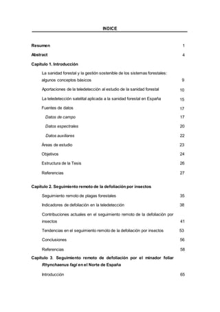 INDICE
Resumen 1
Abstract 4
Capítulo 1. Introducción
La sanidad forestal y la gestión sostenible de los sistemas forestales:
algunos conceptos básicos 9
Aportaciones de la teledetección al estudio de la sanidad forestal 10
La teledetección satelital aplicada a la sanidad forestal en España 15
Fuentes de datos 17
Datos de campo 17
Datos espectrales 20
Datos auxiliares 22
Áreas de estudio 23
Objetivos 24
Estructura de la Tesis 26
Referencias 27
Capítulo 2. Seguimiento remoto de la defoliación por insectos
Seguimiento remoto de plagas forestales 35
Indicadores de defoliación en la teledetección 38
Contribuciones actuales en el seguimiento remoto de la defoliación por
insectos 41
Tendencias en el seguimiento remoto de la defoliación por insectos 53
Conclusiones 56
Referencias 58
Capítulo 3. Seguimiento remoto de defoliación por el minador foliar
Rhynchaenus fagi en el Norte de España
Introducción 65
 