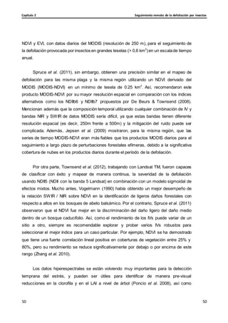 Seguimiento remoto de la defoliación por insectos
Capítulo 2
50
50
50
50
NDVI y EVI, con datos diarios del MODIS (resolución de 250 m), para el seguimiento de
la defoliación provocada por insectos en grandes teselas (> 0,6 km2
)en un escalade tiempo
anual.
Spruce et al. (2011), sin embargo, obtienen una precisión similar en el mapeo de
defoliación para las misma plaga y la misma región utilizando un NDVI derivado del
MODIS (MODIS-NDVI) en un mínimo de tesela de 0.25 km2
. Así, recomendaron este
producto MODIS-NDVI por su mayor resolución espacial en comparación con los índices
alternativos como los NDIIb6 y NDIIb7 propuestos por De Beurs & Townsend (2008).
Mencionan además que la composición temporal utilizando cualquier combinación de IV y
bandas NIR y SWIR de datos MODIS sería difícil, ya que estas bandas tienen diferente
resolución espacial (es decir, 250m frente a 500m) y la mitigación del ruido puede ser
complicada. Además, Jepsen et al. (2009) mostraron, para la misma región, que las
series de tiempo MODIS-NDVI eran más fiables que los productos MODIS diarios para el
seguimiento a largo plazo de perturbaciones forestales efímeras, debido a la significativa
cobertura de nubes en los productos diarios durante el período de la defoliación.
Por otra parte, Townsend et al. (2012), trabajando con Landsat TM, fueron capaces
de clasificar con éxito y mapear de manera continua, la severidad de la defoliación
usando NDII5 (NDII con la banda 5 Landsat) en combinación con un modelo sigmoidal de
efectos mixtos. Mucho antes, Vogelmann (1990) había obtenido un mejor desempeño de
la relación SWIR / NIR sobre NDVI en la identificación de ligeros daños forestales con
respecto a altos en los bosques de abeto balsámico. Por el contrario, Spruce et al. (2011)
observaron que el NDVI fue mejor en la discriminación del daño ligero del daño medio
dentro de un bosque caducifolio. Así, como el rendimiento de los IVs puede variar de un
sitio a otro, siempre es recomendable explorar y probar varios IVs robustos para
seleccionar el mejor índice para un caso particular. Por ejemplo, NDVI se ha demostrado
que tiene una fuerte correlación lineal positiva en coberturas de vegetación entre 25% y
80%, pero su rendimiento se reduce significativamente por debajo o por encima de este
rango (Zhang et al. 2010).
Los datos hiperespectrales se están volviendo muy importantes para la detección
temprana del estrés, y pueden ser útiles para identificar de manera pre-visual
reducciones en la clorofila y en el LAI a nivel de árbol (Poncio et al. 2008), así como
 