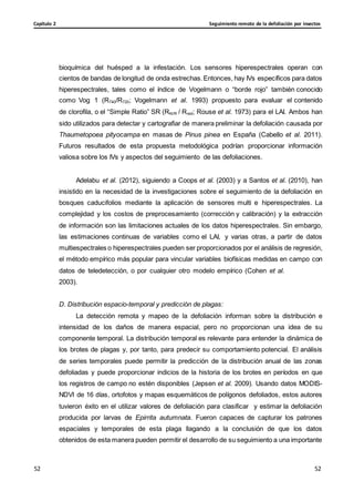 Seguimiento remoto de la defoliación por insectos
Capítulo 2
52
52
52
52
bioquímica del huésped a la infestación. Los sensores hiperespectrales operan con
cientos de bandas de longitud de onda estrechas.Entonces, hay IVs específicos para datos
hiperespectrales, tales como el índice de Vogelmann o “borde rojo” también conocido
como Vog 1 (R740/R720; Vogelmann et al. 1993) propuesto para evaluar el contenido
de clorofila, o el “Simple Ratio” SR (RNIR / Rred; Rouse et al. 1973) para el LAI. Ambos han
sido utilizados para detectar y cartografiar de manera preliminar la defoliación causada por
Thaumetopoea pityocampa en masas de Pinus pinea en España (Cabello et al. 2011).
Futuros resultados de esta propuesta metodológica podrían proporcionar información
valiosa sobre los IVs y aspectos del seguimiento de las defoliaciones.
Adelabu et al. (2012), siguiendo a Coops et al. (2003) y a Santos et al. (2010), han
insistido en la necesidad de la investigaciones sobre el seguimiento de la defoliación en
bosques caducifolios mediante la aplicación de sensores multi e hiperespectrales. La
complejidad y los costos de preprocesamiento (corrección y calibración) y la extracción
de información son las limitaciones actuales de los datos hiperespectrales. Sin embargo,
las estimaciones continuas de variables como el LAI, y varias otras, a partir de datos
multiespectrales o hiperespectrales pueden ser proporcionados por el análisis de regresión,
el método empírico más popular para vincular variables biofísicas medidas en campo con
datos de teledetección, o por cualquier otro modelo empírico (Cohen et al.
2003).
D. Distribución espacio-temporal y predicción de plagas:
La detección remota y mapeo de la defoliación informan sobre la distribución e
intensidad de los daños de manera espacial, pero no proporcionan una idea de su
componente temporal. La distribución temporal es relevante para entender la dinámica de
los brotes de plagas y, por tanto, para predecir su comportamiento potencial. El análisis
de series temporales puede permitir la predicción de la distribución anual de las zonas
defoliadas y puede proporcionar indicios de la historia de los brotes en períodos en que
los registros de campo no estén disponibles (Jepsen et al. 2009). Usando datos MODIS-
NDVI de 16 días, ortofotos y mapas esquemáticos de polígonos defoliados, estos autores
tuvieron éxito en el utilizar valores de defoliación para clasificar y estimar la defoliación
producida por larvas de Epirrita autumnata. Fueron capaces de capturar los patrones
espaciales y temporales de esta plaga llagando a la conclusión de que los datos
obtenidos de esta manera pueden permitir el desarrollo de su seguimiento a una importante
 