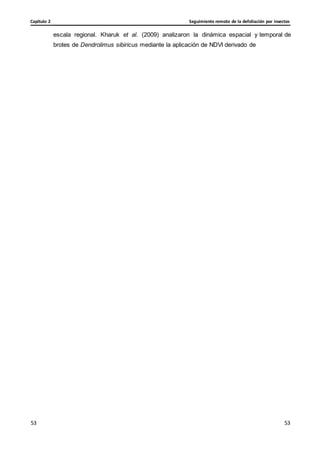 Seguimiento remoto de la defoliación por insectos
Capítulo 2
53
53
53
53
escala regional. Kharuk et al. (2009) analizaron la dinámica espacial y temporal de
brotes de Dendrolimus sibiricus mediante la aplicación de NDVI derivado de
 