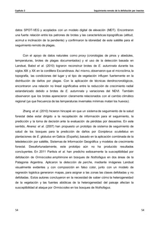 Seguimiento remoto de la defoliación por insectos
Capítulo 2
54
54
54
54
datos SPOT-VEG y acoplados con un modelo digital de elevación (MDT). Encontraron
una fuerte relación entre los patrones de brotes y las características topográficas (altitud,
acimut e inclinación de la pendiente) y confirmaron la idoneidad de este satélite para el
seguimiento remoto de plagas.
Con el apoyo de datos naturales como proxy (cronologías de pinos y abedules,
temperaturas, brotes de plagas documentados) y el uso de la detección basada en
Landsat, Babst et al. (2010) lograron reconstruir brotes de E. autumnata durante los
siglos XIX y XX en la cordillera Escandinava. Así mismo, observaron que el microclima, la
topografía, las condiciones del lugar y el tipo de vegetación influyen fuertemente en la
distribución de daños por plagas. Con la aplicación de técnicas dendrocronológicos,
encontraron una relación no lineal significativa entre la reducción de crecimiento radial
estandarizado debido a brotes de E. autumnata y variaciones del NDVI. También
observaron que los brotes aparecieron claramente relacionados con el cambio climático
regional (ya que frecuencia de las temperaturas invernales mínimas matan los huevos).
Zhang et al. (2010) hicieron hincapié en que un sistema de seguimiento de la salud
forestal debe estar dirigido a la recopilación de información para el seguimiento, la
predicción y la toma de decisión ante la evaluación de pérdidas por desastres. En este
sentido, Alvarez et al. (2007) han propuesto un prototipo de sistema de seguimiento de
salud de los bosques para la predicción de daños por Gonipterus scutellatus en
plantaciones de E. globulus en Galicia (España), basado en la aplicación combinada de la
teledetección por satélite, Sistemas de Información Geográfica y modelos de crecimiento
forestal. Desafortunadamente, este prototipo aún no ha producido resultados
concluyentes. En 2011 Paritsis et al. han predicho exitosamente la susceptibilidad por
defoliación de Ormiscodes amphimone en bosques de Nothofagus en dos áreas de la
Patagonia Argentina. Aplicaron la detección de parche, mediante imágenes Landsat
visualmente evidentes y con composición en falso color, junto con un modelo de
regresión logística generaron mapas, para asignar a las zonas las clases defoliadas y no
defoliadas. Estos autores concluyeron en la necesidad de saber cómo la heterogeneidad
de la vegetación y las fuentes abióticas de la heterogeneidad del paisaje afectan la
susceptibilidad al ataque por Ormiscodes en los bosques de Nothofagus.
 
