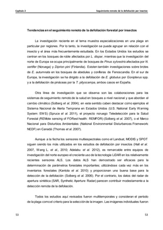 Seguimiento remoto de la defoliación por insectos
Capítulo 2
53
53
53
53
Tendencias en el seguimiento remoto de la defoliación forestal por insectos
La investigación reciente en el tema muestra especializaciones en una plaga en
particular por regiones. Por lo tanto, la investigación se puede agrupar en relación con el
insecto y el área más frecuentemente estudiada. En los Estados Unidos los estudios se
centran en los bosques de roble afectados por L. dispar, mientras que la investigación del
norte de Europa se ocupa principalmente de bosques de Pinus sylvestris afectados por N.
sertifer (Noruega) y Diprion pini (Finlandia). Existen también investigaciones sobre brotes
de E. autumnata en los bosques de abedules y coníferas de Fenoscandia. En el sur de
Europa, la investigación se ha dirigido a la defoliación de E. globulus por Gonipterus spp.
y a la defoliación de pináceas por la T. pityocampa, ambos casos en España.
Otra línea de investigación que se observa son las colaboraciones para los
sistemas de seguimiento remoto de la salud en bosques a nivel nacional y que abordan el
cambio climático (Solberg et al. 2004); en este sentido caben destacar como ejemplos el
Sistema Nacional de Alerta Temprana en Estados Unidos (U.S. National Early Warning
System: EWS) (Spruce et al. 2011), el proyecto noruego Teledetección para la Salud
Forestal (REMote sensing of FORest health: REMFOR) (Solberg et al. 2007), o el Marco
Nacional para Disturbios Ambientales (National Environmental Disturbances Framework:
NEDF) en Canadá (Thomas et al. 2007).
Aunque a la fecha los sensores multiespectrales como el Landsat, MODIS y SPOT
siguen siendo los más utilizados en los estudios de defoliación por insectos (Hall et al.
2007, Wang L. et al., 2010; Adelabu et al. 2012), es remarcable entre equipos de
investigación del norte europeo el creciente uso de la tecnología LiDAR en los relativamente
recientes sensores ALS. Los datos ALS han demostrado ser eficaces para la
determinación de parámetros forestales importantes; utilizándose cada vez más en los
inventarios forestales (Kantola et al. 2010) y proporcionan una buena base para la
detección de la defoliación (Solberg et al. 2006). Por el contrario, los datos del radar de
apertura sintética (SAR, Synthetic Aperture Radar) parecen contribuir modestamente a la
detección remota de la defoliación.
Todos los estudios aquí revisados fueron multitemporales y consideran el período
de la plaga comoel criterio para la selecciónde la imagen. Las imágenes individuales fueron
 