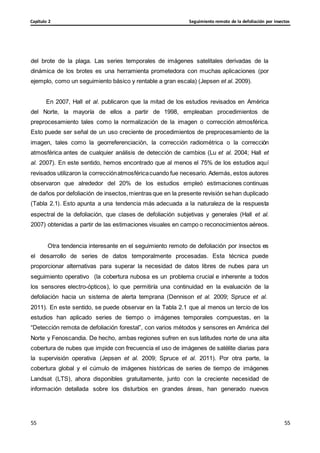 Seguimiento remoto de la defoliación por insectos
Capítulo 2
55
55
55
55
del brote de la plaga. Las series temporales de imágenes satelitales derivadas de la
dinámica de los brotes es una herramienta prometedora con muchas aplicaciones (por
ejemplo, como un seguimiento básico y rentable a gran escala) (Jepsen et al. 2009).
En 2007, Hall et al. publicaron que la mitad de los estudios revisados en América
del Norte, la mayoría de ellos a partir de 1998, empleaban procedimientos de
preprocesamiento tales como la normalización de la imagen o corrección atmosférica.
Esto puede ser señal de un uso creciente de procedimientos de preprocesamiento de la
imagen, tales como la georreferenciación, la corrección radiométrica o la corrección
atmosférica antes de cualquier análisis de detección de cambios (Lu et al. 2004; Hall et
al. 2007). En este sentido, hemos encontrado que al menos el 75% de los estudios aquí
revisados utilizaron la correcciónatmosféricacuando fue necesario. Además, estos autores
observaron que alrededor del 20% de los estudios empleó estimaciones continuas
de daños por defoliación de insectos,mientras que en la presente revisión sehan duplicado
(Tabla 2.1). Esto apunta a una tendencia más adecuada a la naturaleza de la respuesta
espectral de la defoliación, que clases de defoliación subjetivas y generales (Hall et al.
2007) obtenidas a partir de las estimaciones visuales en campo o reconocimientos aéreos.
Otra tendencia interesante en el seguimiento remoto de defoliación por insectos es
el desarrollo de series de datos temporalmente procesadas. Esta técnica puede
proporcionar alternativas para superar la necesidad de datos libres de nubes para un
seguimiento operativo (la cobertura nubosa es un problema crucial e inherente a todos
los sensores electro-ópticos), lo que permitiría una continuidad en la evaluación de la
defoliación hacia un sistema de alerta temprana (Dennison et al. 2009; Spruce et al.
2011). En este sentido, se puede observar en la Tabla 2.1 que al menos un tercio de los
estudios han aplicado series de tiempo o imágenes temporales compuestas, en la
“Detección remota de defoliación forestal”, con varios métodos y sensores en América del
Norte y Fenoscandia. De hecho, ambas regiones sufren en sus latitudes norte de una alta
cobertura de nubes que impide con frecuencia el uso de imágenes de satélite diarias para
la supervisión operativa (Jepsen et al. 2009; Spruce et al. 2011). Por otra parte, la
cobertura global y el cúmulo de imágenes históricas de series de tiempo de imágenes
Landsat (LTS), ahora disponibles gratuitamente, junto con la creciente necesidad de
información detallada sobre los disturbios en grandes áreas, han generado nuevos
 