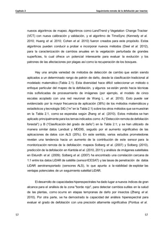 Seguimiento remoto de la defoliación por insectos
Capítulo 2
57
57
57
57
nuevos algoritmos de mapeo. Algoritmos como LandTrend y Vegetation Change Tracker
(VCT) con nueva calibración y validación, y el algoritmo de TimeSync (Kennedy et al.
2010; Huang et al. 2010; Cohen et al. 2010) fueron creados para este propósito. Estos
algoritmos pueden conducir a probar e incorporar nuevos métodos (Deel et al. 2012),
para la caracterización de cambios anuales en la vegetación perturbada de grandes
superficies, lo cual ofrece un potencial interesante para evaluar la evolución y los
patrones de las afectaciones por plagas así como la recuperación de los bosques.
Hay una amplia variedad de métodos de detección de cambio que están siendo
aplicados a un determinado rango de patrón de daño, desde la clasificación tradicional al
modelado matemático (Tabla 2.1). Esta diversidad hace difícil seleccionar un método o
enfoque particular del mapeo de la defoliación, y algunos se están yendo hacia técnicas
más sofisticadas de procesamiento de imágenes (por ejemplo, el modelo de cinco
escalas acoplado con una red neuronal de Wang L. et al. 2010). Esto puede ser
evidenciado por la mayor frecuencia de aplicación (38%) de los métodos matemáticos y
estadísticos y tecnología SIG (“m”en la Tabla 2.1) sobre los otros métodos que semuestran
en la Tabla 2.1, como se esperaba según Zhang et al. (2010). Estos métodos se han
aplicado principalmente para los temas indicados como A(“Detección remota de defoliación
forestal”) y B (“Clasificación del grado de daño”) en la Tabla 2.1; y se han utilizado de
manera similar datos Landsat y MODIS, seguido por el aumento significativo de las
aplicaciones de datos con ALS (20%). En este sentido, varios estudios prometedores
revelan una tendencia hacia un aumento de la contribución de este sensor para la
monitorización remota de la defoliación: mapeos Solberg et al. (2007) y Solberg (2010),
predicción de la defoliación en Kantola et al. (2010, 2011) y análisis de imágenes satelitales
en Eklundh et al. (2009). Solberg et al. (2007) ha encontrado una correlación cercana de
1:1 entre los datos LiDAR de satélite (sensorICESAT) y las tasas de penetración de datos
LiDAR aerotransportado (sensores ALS), lo que apunta a la viabilidad de explotar las
ventajas potenciales de un seguimiento satelital LiDAR.
El desarrollo de capacidades hiperespectrales ha dado lugar a nuevos índices de gran
alcance para el análisis de la zona "borde rojo", para detectar cambios sutiles en la salud
de las plantas, como ocurre en etapas tempranas de daño por insectos (Zhang et al.
2010). Por otra parte, se ha demostrado la capacidad del análisis hiperespectral para
evaluar el grado de defoliación con una precisión altamente significativa (Pontius et al.
 