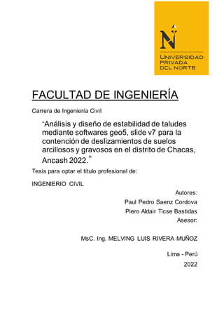 FACULTAD DE INGENIERÍA
Carrera de Ingeniería Civil
“Análisis y diseño de estabilidad de taludes
mediante softwares geo5, slide v7 para la
contención de deslizamientos de suelos
arcillosos y gravosos en el distrito de Chacas,
Ancash 2022.”
Tesis para optar el título profesional de:
INGENIERIO CIVIL
Autores:
Paul Pedro Saenz Cordova
Piero Aldair Ticse Bastidas
Asesor:
MsC. Ing. MELVING LUIS RIVERA MUÑOZ
Lima - Perú
2022
 