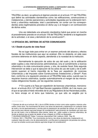 TRLOTAU, es decir, se aplicaría el régimen previsto en el artículo 177 del TRLOTAU,
que define las actividades clandestinas como: las edificaciones, construcciones e
instalaciones, y demás operaciones y actividades reguladas por la ordenación terri-
torial y urbanística realizadas, total o parcialmente, sin contar con los correspon-
dientes actos legitimadores previstos en dicha Ley o al margen o en contravención
de dichos actos.
Una vez detectada una actuación clandestina habrá que poner en marcha
el procedimiento previsto en el artículo 178 del TRLOTAU, tendente a la legalización
de la actividad, o al cese y demolición de la construcción91.
1.4 EFICACIA DEL SISTEMA DE ACTOS COMUNICADOS
1.4.1 Desde el punto de vista fiscal
No es lugar éste para entrar en un examen profundo del alcance y efectos
fiscales de las instituciones que aquí se analizan. Ello no obstante, en este caso
conviene detenerse en dicho aspecto, atendiendo a la novedad de la institución.
Normalmente la ejecución de actos de uso del suelo y de la edificación
están sujetos a dos intervenciones administrativas. Una el sometimiento a licencia
urbanística o la vista comunicación previa, y otra, de carácter fiscal. Esta segunda
intervención se debe a que la ejecución de los actos de uso del suelo y de la edifi-
cación suponen el hecho imponible de la Tasa por expedición de Licencias
Urbanísticas y del Impuesto sobre Construcciones Instalaciones y Obras92. Pues
bien, conforme a la regulación prevista en el TRLOTAU tales actos, cuando que no
requieran licencia urbanística, quedan automáticamente al margen de las mencio-
nadas obligaciones fiscales, por las siguientes razones:
1ª En cuanto a la Tasa por expedición de licencias urbanísticas, menciona-
da en el artículo 20.4, h)93 del Real Decreto Legislativo 2/2004, de 5 de marzo, por
el que se aprueba el texto refundido de la Ley Reguladora de las HaciendasLocales,
no tiene encaje en el tema que tratamos, ya que sólo es exigible por la
126
LA INTERVENCIÓN ADMINISTRATIVA SOBRE LA EDIFICACIÓN Y USOS DEL
SUELO EN CASTILLA-LA MANCHA
91 Ejemplo de ello es el artículo 165, j) de la LOTAU donde al incluir como actos sujetos a licencia urba-
nística, entre otros: “los movimientos de tierra y las obras de desmonte y explanación en cualquier clase
de suelo y los de abancalamiento y sorriba para la preparación de parcelas de cultivos, sin que los sim-
ples surcos para labores agrícolas tengan tal consideración”, está poniendo de manifiesto que todo acto
de uso del suelo y de la edificación salvo plantar, labrar etc., están sujetos a licencia urbanística, de
donde se deduce que el grado de detalle al que a llegado la LOTAU es destacable.
92 IGLESIAS GONZÁLEZ, Felipe: “Licencias urbanísticas”. Edit. Lefebvre. 2000. Pag. 55.
93 Artículo 165.1. i TRLOTAU: “Los movimientos de tierra y las obras de desmonte y explanación en
cualquier clase de suelo y los de abancalamiento y sorriba para la preparación de parcelas de cultivos,
sin que los simples surcos para labores agrícolas tengan tal consideración”,
 