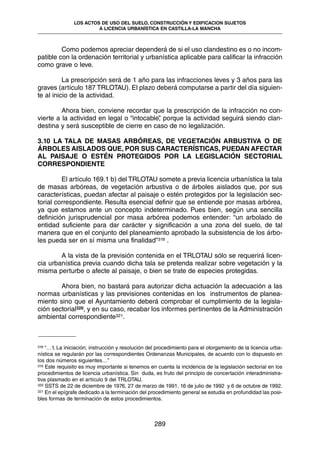 Como podemos apreciar dependerá de si el uso clandestino es o no incom-
patible con la ordenación territorial y urbanística aplicable para calificar la infracción
como grave o leve.
La prescripción será de 1 año para las infracciones leves y 3 años para las
graves (artículo 187 TRLOTAU). El plazo deberá computarse a partir del día siguien-
te al inicio de la actividad.
Ahora bien, conviene recordar que la prescripción de la infracción no con-
vierte a la actividad en legal o “intocable”, porque la actividad seguirá siendo clan-
destina y será susceptible de cierre en caso de no legalización.
3.10 LA TALA DE MASAS ARBÓREAS, DE VEGETACIÓN ARBUSTIVA O DE
ÁRBOLES AISLADOS QUE, POR SUS CARACTERÍSTICAS, PUEDAN AFECTAR
AL PAISAJE O ESTÉN PROTEGIDOS POR LA LEGISLACIÓN SECTORIAL
CORRESPONDIENTE
El artículo 169.1 b) del TRLOTAU somete a previa licencia urbanística la tala
de masas arbóreas, de vegetación arbustiva o de árboles aislados que, por sus
características, puedan afectar al paisaje o estén protegidos por la legislación sec-
torial correspondiente. Resulta esencial definir que se entiende por masas arbórea,
ya que estamos ante un concepto indeterminado. Pues bien, según una sencilla
definición jurisprudencial por masa arbórea podemos entender: “un arbolado de
entidad suficiente para dar carácter y significación a una zona del suelo, de tal
manera que en el conjunto del planeamiento aprobado la subsistencia de los árbo-
les pueda ser en sí misma una finalidad”319 .
A la vista de la previsión contenida en el TRLOTAU sólo se requerirá licen-
cia urbanística previa cuando dicha tala se pretenda realizar sobre vegetación y la
misma perturbe o afecte al paisaje, o bien se trate de especies protegidas.
Ahora bien, no bastará para autorizar dicha actuación la adecuación a las
normas urbanísticas y las previsiones contenidas en los instrumentos de planea-
miento sino que el Ayuntamiento deberá comprobar el cumplimiento de la legisla-
ción sectorial320, y en su caso, recabar los informes pertinentes de la Administración
ambiental correspondiente321.
289
LOS ACTOS DE USO DEL SUELO, CONSTRUCCIÓN Y EDIFICACION SUJETOS
A LICENCIA URBANÍSTICA EN CASTILLA-LA MANCHA
318 “…1. La iniciación, instrucción y resolución del procedimiento para el otorgamiento de la licencia urba-
nística se regularán por las correspondientes Ordenanzas Municipales, de acuerdo con lo dispuesto en
los dos números siguientes…”
319 Este requisito es muy importante si tenemos en cuenta la incidencia de la legislación sectorial en los
procedimientos de licencia urbanística. Sin duda, es fruto del principio de concertación interadministra-
tiva plasmado en el artículo 9 del TRLOTAU.
320 SSTS de 22 de diciembre de 1976, 27 de marzo de 1991, 16 de julio de 1992 y 6 de octubre de 1992.
321 En el epígrafe dedicado a la terminación del procedimiento general se estudia en profundidad las posi-
bles formas de terminación de estos procedimientos.
 