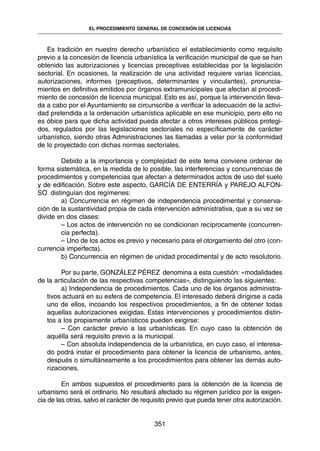 Es tradición en nuestro derecho urbanístico el establecimiento como requisito
previo a la concesión de licencia urbanística la verificación municipal de que se han
obtenido las autorizaciones y licencias preceptivas establecidas por la legislación
sectorial. En ocasiones, la realización de una actividad requiere varias licencias,
autorizaciones, informes (preceptivos, determinantes y vinculantes), pronuncia-
mientos en definitiva emitidos por órganos extramunicipales que afectan al procedi-
miento de concesión de licencia municipal. Esto es así, porque la intervención lleva-
da a cabo por el Ayuntamiento se circunscribe a verificar la adecuación de la activi-
dad pretendida a la ordenación urbanística aplicable en ese municipio, pero ello no
es óbice para que dicha actividad pueda afectar a otros intereses públicos protegi-
dos, regulados por las legislaciones sectoriales no específicamente de carácter
urbanístico, siendo otras Administraciones las llamadas a velar por la conformidad
de lo proyectado con dichas normas sectoriales.
Debido a la importancia y complejidad de este tema conviene ordenar de
forma sistemática, en la medida de lo posible, las interferencias y concurrencias de
procedimientos y competencias que afectan a determinados actos de uso del suelo
y de edificación. Sobre este aspecto, GARCÍA DE ENTERRÍA y PAREJO ALFON-
SO distinguían dos regímenes:
a) Concurrencia en régimen de independencia procedimental y conserva-
ción de la sustantividad propia de cada intervención administrativa, que a su vez se
divide en dos clases:
– Los actos de intervención no se condicionan recíprocamente (concurren-
cia perfecta).
– Uno de los actos es previo y necesario para el otorgamiento del otro (con-
currencia imperfecta).
b) Concurrencia en régimen de unidad procedimental y de acto resolutorio.
Por su parte, GONZÁLEZ PÉREZ denomina a esta cuestión: «modalidades
de la articulación de las respectivas competencias», distinguiendo las siguientes:
a) Independencia de procedimientos. Cada uno de los órganos administra-
tivos actuará en su esfera de competencia. El interesado deberá dirigirse a cada
uno de ellos, incoando los respectivos procedimientos, a fin de obtener todas
aquellas autorizaciones exigidas. Estas intervenciones y procedimientos distin-
tos a los propiamente urbanísticos pueden exigirse:
– Con carácter previo a las urbanísticas. En cuyo caso la obtención de
aquélla será requisito previo a la municipal.
– Con absoluta independencia de la urbanística, en cuyo caso, el interesa-
do podrá instar el procedimiento para obtener la licencia de urbanismo, antes,
después o simultáneamente a los procedimientos para obtener las demás auto-
rizaciones.
En ambos supuestos el procedimiento para la obtención de la licencia de
urbanismo será el ordinario. No resultará afectado su régimen jurídico por la exigen-
cia de las otras, salvo el carácter de requisito previo que pueda tener otra autorización.
351
EL PROCEDIMIENTO GENERAL DE CONCESIÓN DE LICENCIAS
 