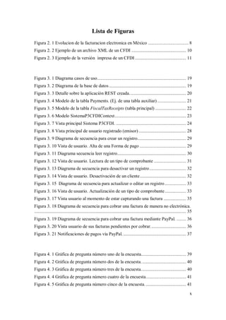 x
Lista de Figuras
Figura 2. 1 Evolucion de la facturacion electronica en México .................................. 8
Figura 2. 2 Ejemplo de un archivo XML de un CFDI .............................................. 10
Figura 2. 3 Ejemplo de la versión impresa de un CFDI ........................................... 11
Figura 3. 1 Diagrama casos de uso........................................................................... 19
Figura 3. 2 Diagrama de la base de datos................................................................. 19
Figura 3. 3 Detalle sobre la aplicación REST creada................................................ 20
Figura 3. 4 Modelo de la tabla Payments. (Ej. de una tabla auxiliar) ........................ 21
Figura 3. 5 Modelo de la tabla FiscalTaxReceipts (tabla principal) .......................... 22
Figura 3. 6 Modelo SistemaP3CFDIContext............................................................ 23
Figura 3. 7 Vista principal Sistema P3CFDI. ........................................................... 24
Figura 3. 8 Vista principal de usuario registrado (emisor)........................................ 28
Figura 3. 9 Diagrama de secuencia para crear un registro......................................... 29
Figura 3. 10 Vista de usuario. Alta de una Forma de pago ....................................... 29
Figura 3. 11 Diagrama secuencia leer registro.......................................................... 30
Figura 3. 12 Vista de usuario. Lectura de un tipo de comprobante ........................... 31
Figura 3. 13 Diagrama de secuencia para desactivar un registro............................... 32
Figura 3. 14 Vista de usuario. Desactivación de un cliente....................................... 32
Figura 3. 15 Diagrama de secuencia para actualizar o editar un registro.................. 33
Figura 3. 16 Vista de usuario. Actualización de un tipo de comprobante.................. 33
Figura 3. 17 Vista usuario al momento de estar capturando una factura ................... 35
Figura 3. 18 Diagrama de secuencia para cobrar una factura de manera no electrónica.
................................................................................................................................ 35
Figura 3. 19 Diagrama de secuencia para cobrar una factura mediante PayPal. ........ 36
Figura 3. 20 Vista usuario de sus facturas pendientes por cobrar.............................. 36
Figura 3. 21 Notificaciones de pagos vía PayPal...................................................... 37
Figura 4. 1 Gráfica de pregunta número uno de la encuesta...................................... 39
Figura 4. 2 Gráfica de pregunta número dos de la encuesta...................................... 40
Figura 4. 3 Gráfica de pregunta número tres de la encuesta...................................... 40
Figura 4. 4 Gráfica de pregunta número cuatro de la encuesta.................................. 41
Figura 4. 5 Gráfica de pregunta número cinco de la encuesta................................... 41
 
