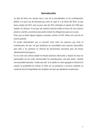 1
Introducción
La idea de hacer este sistema nace a raíz de la incertidumbre en los contribuyentes
debido a la nueva ley de hacienda que entro en vigor el 1 de Enero del 2014, ya que
hasta octubre del 2013 solo un poco más del 20% utilizaban el método de CFDI para
expedir sus facturas. O sea que una inmensa mayoría estaba en busca de una solución
práctica, sencilla y económica para poder realizar las obligaciones para con su país.
Claro que ya había algunas páginas existentes, incluso el SAT ofrece este servicio de
manera gratuita.
El común denominador que se encontró entre todos las opciones que tenía el
contribuyente, fue que las que satisfacían sus necesidades eran a precios inaccesibles
para ellos y los gratuitos no ofrecían las herramientas necesarias para una buena
administración del negocio.
Es así como este sistema adoptó las buenas prácticas observadas y mejoró las áreas de
oportunidad con las cuales interactuaban los contribuyentes, esto para poder abordar
esta necesidad inminente. Yendo más allá se le añadió un valor agregado al ofrecerle al
usuario la posibilidad de realizar el cobro de sus productos o servicios mediante su
cuenta de PayPal integrándolo por completo sin tener que abandonar la aplicación.
 