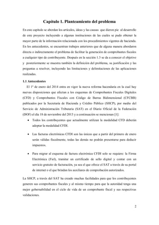 2
Capítulo 1. Planteamiento del problema
En este capítulo se abordan los artículos, ideas y las causas que dieron pie al desarrollo
de este proyecto incluyendo a algunas instituciones de las cuales se pudo obtener la
mayor parte de la información relacionada con los procedimientos vigentes de hacienda.
En los antecedentes, se encuentran trabajos anteriores que de alguna manera abordaron
directa o indirectamente el problema de facilitar la generación de comprobantes fiscales
a cualquier tipo de contribuyente. Después en la sección 1.3 se da a conocer el objetivo
y posteriormente se muestra también la definición del problema, su justificación y las
preguntas a resolver, incluyendo las limitaciones y delimitaciones de las aplicaciones
realizadas.
1.1 Antecedentes
El 1º de enero del 2014 entra en vigor la nueva reforma hacendaria en la cual hay
nuevas disposiciones que afectan a los esquemas de Comprobantes Fiscales Digitales
(CFD) y Comprobantes Fiscales con Código de Barras Bidimensional (CFCBB)
publicados por la Secretaría de Hacienda y Crédito Público (SHCP), por medio del
Servicio de Administración Tributaria (SAT) en el Diario Oficial de la Federación
(DOF) el día 18 de noviembre del 2013 y a continuación se mencionan [1]:
 Todos los contribuyentes que actualmente utilizan la modalidad CFD deberán
adoptar la modalidad CFDI.
 Las facturas electrónicas CFDI son las únicas que a partir del primero de enero
serán válidas fiscalmente, todas las demás no podrán presentarse para deducir
impuestos.
 Para migrar al esquema de factura electrónica CFDI solo se requiere: la Firma
Electrónica (Fiel), tramitar un certificado de sello digital y contar con un
servicio gratuito de facturación, ya sea el que ofrece el SAT a través de su portal
de internet o el que brindan los auxiliares de comprobación autorizados.
La SHCP, a través del SAT ha creado muchas facilidades para que los contribuyentes
generen sus comprobantes fiscales y al mismo tiempo para que la autoridad tenga una
mejor gobernabilidad en el ciclo de vida de un comprobante fiscal y sus respectivas
validaciones.
 