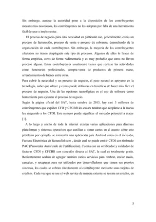 3
Sin embargo, aunque la autoridad pone a la disposición de los contribuyentes
mecanismos novedosos, los contribuyentes no los adoptan por falta de una herramienta
fácil de usar e implementar.
El proceso de negocio para esta necesidad en particular cae, generalmente, como un
proceso de facturación, proceso de venta o proceso de cobranza, dependiendo de la
organización de cada contribuyente. Sin embargo, la mayoria de los contribuyentes
afectados no tienen desplegado este tipo de procesos. Algunos de ellos lo llevan de
forma empírica, otros de forma rudimentaria y es muy probable que otros no lleven
proceso alguno. Estos contribuyentes usualmente tienen que realizar las actividades
como honorarios profesionales, compra-venta de productos de primera mano,
arrendamientos de bienes entre otras.
Para cubrir la necesidad y un proceso de negocio, el paso natural es apoyarse en la
tecnología, saber que ofrece y como puede utilizarse en beneficio de hacer más fácil el
proceso de negocio. Una de las opciones tecnológicas es el uso de software como
herramienta para ejecutar el proceso de negocio.
Según la página oficial del SAT, hasta octubre de 2013, hay casi 3 millones de
contribuyentes que expiden CFD y CFCBB los cuales tendran que acoplarse a la nueva
ley migrando a los CFDI. Este numero puede significar el mercado potencial a atacar
[1].
A lo largo y ancho de toda la internet existen varias aplicaciones para diversas
plataformas y sistemas operativos que auxilian a tomar cartas en el asunto sobre este
problema por ejemplo, se encuentra una aplicación para Android unica en el mercado,
Factura Electrónica de facturafiel.com , desde cual se puede emitir CFDI con timbrado
PAC (Proveedor Autorizado de Certificación). Cuenta con un verificador y validador de
facturas CFDI y CFCBB con conexión directa al SAT, la cual es totalmente gratis.
Recientemente acaban de agregar tambien varios servicios para timbrar, enviar mails,
cancelar, y recuperar para ser utilizados por desarrolladores que tienen sus propios
sistemas, los cuales se cobran directamente al contribuyente mediante unas tarjetas de
creditos. Cada vez que se use el web service de manera externa se restara un credito, en
 