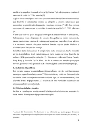 4
cambio si se usa el servico desde el portal de Factura Fiel, solo se restaran creditos al
momento de emitir el CFDI o addenda1
[2].
Aspel es una es una empresa mexicana y líder en el mercado de software administrativo
que desarrolla y comercializa sistemas de cómputo y servicios relacionados que
automatizan la administración de pequeñas y medianas empresas (PyME). Esta empresa
entre sus servicios cuenta con tres posibles formas de facturación SAE, CAJA y Facture
[3].
Viendo que cada vez queda mas poco tiempo para la implementacion de esta reforma,
Telmex aca de poner a disposicion los servicios de Aspel de una manera mas comoda,
ya que cuenta con un esquema de renta mensual y pago con cargo al recibo de telefono
o a una cuenta maestra, sin plazos minimos forsozos, soporte tecnico ilimitado y
actualizacion de versiones sin costo [4].
Por el lado de las transacciones de compra-venta en las aplicaciones, PayPal pensando
en los desarrolladores liberó recientemente, en mayo pasado, su kit de desarrollo de
software (SDK, por sus siglas en inglés) [5]. Días después en Estados Unidos, Canadá,
Hong Kong y Australia PayPal Here, se dio a conocer una solución para pagos
móviles, que incluye una aplicación (iOS o Android) gratis y una lector de tarjetas [6].
1.2 Definición del problema
Este proyecto surge de la necesidad que existe actualmente entre los contribuyentes que
van migrar o ya utilizan el sistema de CFDI de administrar y emitir sus facturas además
de realizar ventas de sus productos desde cualquier lugar, de una manera rápida y con
diferentes formas de pago alternas. Al no contar con estas habilidades su captación de
clientes es definitivamente limitada.
1.3 Objetivos de la investigación
Facilitar al contribuyente un sistema (web/móvil) para la administración y emisión de
CFDI además de integrar en él pagos mediante PayPal.
1
Addenda: lat. Complemento. Para facturación es una información que puede agregarse de manera
adicional al comprobante y se utiliza para comunicar cualquier dato que sea de utilidad para el cliente y el
proveedor.
 