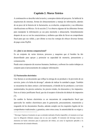 6
Capítulo 2. Marco Teórico
A continuación se describe toda la teoría y conceptos detrás del proyecto. Se habla de la
arquitectura de sistemas, formas de almacenamiento y manejo de información, además
de un poco de la historia de la facturación, su evolución, composición y sus diferentes
clasificaciones en México. En la sección 2.3 se observa algunas de las diferentes formas
para manipular la información ya sea para mostrarla o almacenarla. Inmediatamente
después de eso se ven las características y atributos que debe de llevar un comprobante
fiscal para que sea válido, y por último se toca las ventajas de ofrecer diversas formas
de pago como PayPal.
2.1 ¿Qué es un sistema computacional?
Es un conjunto de varias técnicas, procesos y maquinas que el hombre ha ido
desarrollando para apoyar y potenciar su capacidad de memoria, pensamiento y
comunicación.
Puede estar compuesto de recursos humanos, hardware y software los cuales trabajan en
conjunto para el procesamiento de cualquier información
2.2 Facturación electrónica
Una factura es un documento que refleja la entrega de un producto o la provisión de un
servicio, junto a la fecha de devengo2
, además de indicar la cantidad a pagar. También
se encuentran los datos emisor y del destinatario, el detalle de los productos y servicios
suministrados, los precios unitarios, los precios totales, los descuentos y los impuestos.
Este es el único justificante fiscal, que da al receptor el derecho de deducir de impuestos
[7].
En cambio la factura electrónica es un mecanismo de comprobación fiscal que
aprovecha los medios electrónicos para la generación, procesamiento, transmisión y
resguardo de los documentos fiscales, además cumple con los requisitos legales de los
comprobantes tradicionales y garantiza, entre otras cosas, la autenticidad de su origen y
2
Devengo: Expresa el momento en que se entiende realizado el hecho imponible y el momento en el que
nace la obligación tributaria aunque esta no sea aun exigible. El momento del devengo marca los
elementos de hecho relevantes para la aplicación del tributo, así como la legislación aplicable a la
determinación de la deuda tributaria.
 